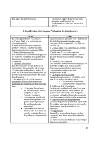 49
être séparé des états financiers. présenter un rapport de gestion de même
qu'un état supplémentaire sur
l'environnement et des états sur la valeur
ajoutée
4. Considérations générales pour l’élaboration des états financiers
NCM IAS 01
La norme générale met l’accent sur :
a. L’image fidèle et la conformité aux
normes comptables
L’application des normes comptables
conduit l’entreprise à publier des états
financiers qui donnent une image fidèle.
b. Les méthodes comptables
Une entreprise doit sélectionner et appliquer
les méthodes comptables à fin que les états
financiers soient conformes aux normes
comptables.
c. La bonne information
Les états financiers doivent diffuser des
informations fiables et utiles à la prise de
décision, pour ceci ils doivent inclure des
notes aux états financiers qui expliquent les
éléments présentés dans le corps des autres
états financiers.
d. La norme générale précise dans ces
paragraphes relatives aux dispositions
communes à l’ensemble des états financiers
que :
 L’entreprise doit présenter
des informations qu’on doit
comparer au titre de
l’exercice précédent.
 Les postes non significatifs
doivent être regroupés alors
que les postes significatifs
doivent être présentés
séparément.
 La compensation entre les
postes d’actif et de passif ou
entre les postes de charges et
de produits n’est pas autorisé.
Les considérations générales pour l’élaboration
des états financiers découlent du cadre
conceptuel de la comptabilité. L’IAS 01 met
l’accent sur :
a. L’image fidèle et la conformité aux normes
comptables internationales
L’application des normes comptables
internationales conduit l’entreprise à publier
des états financiers qui donnent une image
fidèle.
b. Les méthodes comptables
Une entreprise doit sélectionner et appliquer les
méthodes comptables à fin que les états
financiers soient conformes aux normes
comptables internationales et aux
interprétations du SIC.
c. Les hypothèses sous jacentes
Les états financiers doivent être établis sur la
base des deux hypothèses suivantes :
 La continuité d’exploitation ;
 La comptabilité d’engagement.
d. Cohérence de la présentation
La présentation et la classification des postes
des états financiers doit être la même d’un
exercice à un autre. On ne peut changer la
présentation ou la classification des postes des
états financiers que si elle est plus avantageuse.
e. Importance relative et regroupement
La norme dispose que les éléments significatifs
doivent être présentés séparément alors que les
éléments non significatifs doivent être
regroupés.
f. Compensation
Les actifs et les passifs ne doivent pas être
compensés sauf si une norme internationale
l’autorise.
De même les produits et charges ne doivent pas
être compensés sauf si :
 
