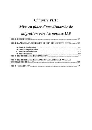 Chapitre VIII :
Mise en place d’une démarche de
migration vers les normes IAS
VIII-1- INTRODUCTION…………………………………………………………….….109
VIII-2- LA MISE EN PLACE DES IAS AU SEIN DES SOCIETES COTES……..…109
A- Phase 1 : le diagnostic………………………………………………………….109
B- Phase 2 : la préparation……………………………………………….…….…113
C- Phase 3 : la conversion………………………………………………………....116
D- Phase 4 : le suivi……………………………………………………….……......117
VIII-3- LES PROBLEMES DE TRANSITION………………………………………....117
VIII-4- LES PROBLEMES EN TERME DE CONCORDANCE AVEC LES
CONTRAINTES FISCALES………………………………………………………….…118
VIII-5- CONCLUSION………………………………………………………………..…119
 
