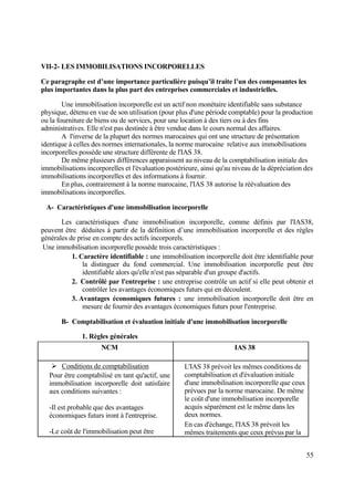 55
VII-2- LES IMMOBILISATIONS INCORPORELLES
Ce paragraphe est d’une importance particulière puisqu’il traite l’un des composantes les
plus importantes dans la plus part des entreprises commerciales et industrielles.
Une immobilisation incorporelle est un actif non monétaire identifiable sans substance
physique, détenu en vue de son utilisation (pour plus d'une période comptable) pour la production
ou la fourniture de biens ou de services, pour une location à des tiers ou à des fins
administratives. Elle n'est pas destinée à être vendue dans le cours normal des affaires.
A l'inverse de la plupart des normes marocaines qui ont une structure de présentation
identique à celles des normes internationales, la norme marocaine relative aux immobilisations
incorporelles possède une structure différente de l'IAS 38.
De même plusieurs différences apparaissent au niveau de la comptabilisation initiale des
immobilisations incorporelles et l'évaluation postérieure, ainsi qu'au niveau de la dépréciation des
immobilisations incorporelles et des informations à fournir.
En plus, contrairement à la norme marocaine, l'IAS 38 autorise la réévaluation des
immobilisations incorporelles.
A- Caractéristiques d'une immobilisation incorporelle
Les caractéristiques d'une immobilisation incorporelle, comme définis par l'IAS38,
peuvent être déduites à partir de la définition d’une immobilisation incorporelle et des règles
générales de prise en compte des actifs incorporels.
Une immobilisation incorporelle possède trois caractéristiques :
1. Caractère identifiable : une immobilisation incorporelle doit être identifiable pour
la distinguer du fond commercial. Une immobilisation incorporelle peut être
identifiable alors qu'elle n'est pas séparable d'un groupe d'actifs.
2. Contrôlé par l'entreprise : une entreprise contrôle un actif si elle peut obtenir et
contrôler les avantages économiques futurs qui en découlent.
3. Avantages économiques futures : une immobilisation incorporelle doit être en
mesure de fournir des avantages économiques futurs pour l'entreprise.
B- Comptabilisation et évaluation initiale d'une immobilisation incorporelle
1. Règles générales
NCM IAS 38
 Conditions de comptabilisation
Pour être comptabilisé en tant qu'actif, une
immobilisation incorporelle doit satisfaire
aux conditions suivantes :
-Il est probable que des avantages
économiques futurs iront à l'entreprise.
-Le coût de l'immobilisation peut être
L'IAS 38 prévoit les mêmes conditions de
comptabilisation et d'évaluation initiale
d'une immobilisation incorporelle que ceux
prévues par la norme marocaine. De même
le coût d'une immobilisation incorporelle
acquis séparément est le même dans les
deux normes.
En cas d'échange, l'IAS 38 prévoit les
mêmes traitements que ceux prévus par la
 