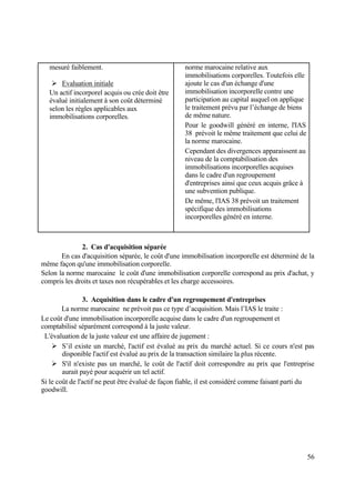 56
mesuré faiblement.
 Evaluation initiale
Un actif incorporel acquis ou crée doit être
évalué initialement à son coût déterminé
selon les règles applicables aux
immobilisations corporelles.
norme marocaine relative aux
immobilisations corporelles. Toutefois elle
ajoute le cas d'un échange d'une
immobilisation incorporelle contre une
participation au capital auquel on applique
le traitement prévu par l’échange de biens
de même nature.
Pour le goodwill généré en interne, l'IAS
38 prévoit le même traitement que celui de
la norme marocaine.
Cependant des divergences apparaissent au
niveau de la comptabilisation des
immobilisations incorporelles acquises
dans le cadre d'un regroupement
d'entreprises ainsi que ceux acquis grâce à
une subvention publique.
De même, l'IAS 38 prévoit un traitement
spécifique des immobilisations
incorporelles généré en interne.
2. Cas d'acquisition séparée
En cas d'acquisition séparée, le coût d'une immobilisation incorporelle est déterminé de la
même façon qu'une immobilisation corporelle.
Selon la norme marocaine le coût d'une immobilisation corporelle correspond au prix d'achat, y
compris les droits et taxes non récupérables et les charge accessoires.
3. Acquisition dans le cadre d'un regroupement d'entreprises
La norme marocaine ne prévoit pas ce type d’acquisition. Mais l’IAS le traite :
Le coût d'une immobilisation incorporelle acquise dans le cadre d'un regroupement et
comptabilisé séparément correspond à la juste valeur.
L'évaluation de la juste valeur est une affaire de jugement :
 S’il existe un marché, l'actif est évalué au prix du marché actuel. Si ce cours n'est pas
disponible l'actif est évalué au prix de la transaction similaire la plus récente.
 S'il n'existe pas un marché, le coût de l'actif doit correspondre au prix que l'entreprise
aurait payé pour acquérir un tel actif.
Si le coût de l'actif ne peut être évalué de façon fiable, il est considéré comme faisant parti du
goodwill.
 