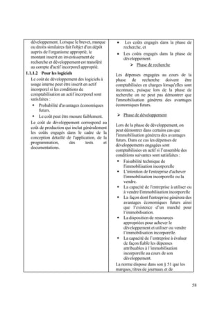 58
développement. Lorsque le brevet, marque
ou droits similaires fait l'objet d'un dépôt
auprès de l'organisme approprié, le
montant inscrit en investissement de
recherche et développement est transféré
au compte d'actif incorporel approprié.
1.1.1.2 Pour les logiciels
Le coût de développement des logiciels à
usage interne peut être inscrit en actif
incorporel si les conditions de
comptabilisation an actif incorporel sont
satisfaites :
 Probabilité d'avantages économiques
futurs.
 Le coût peut être mesure faiblement.
Le coût de développement correspond au
coût de production qui inclut généralement
les coûts engagés dans le cadre de la
conception détaillé de l'application, de la
programmation, des tests et
documentations.
 Les coûts engagés dans la phase de
recherche, et
 Les coûts engagés dans la phase de
développement.
 Phase de recherche
Les dépenses engagées au cours de la
phase de recherche doivent être
comptabilisées en charges lorsqu'elles sont
inconnues, puisque lors de la phase de
recherche on ne peut pas démontrer que
l'immobilisation générera des avantages
économiques futurs.
 Phase de développement
Lors de la phase de développement, on
peut démontrer dans certains cas que
l'immobilisation générera des avantages
futurs. Dans ce cas les dépenses de
développements engagées sont
comptabilisées en actif si l’ensemble des
conditions suivantes sont satisfaites :
 Faisabilité technique de
l'immobilisation incorporelle
 L'intention de l'entreprise d'achever
l'immobilisation incorporelle ou la
vendre.
 La capacité de l'entreprise à utiliser ou
à vendre l'immobilisation incorporelle
 La façon dont l'entreprise générera des
avantages économiques futurs ainsi
que l’existence d’un marché pour
l’immobilisation.
 La disposition de ressources
appropriées pour achever le
développement et utiliser ou vendre
l’immobilisation incorporelle.
 La capacité de l’entreprise à évaluer
de façon fiable les dépenses
attribuables à l’immobilisation
incorporelle au cours de son
développement.
La norme dispose dans son § 51 que les
marques, titres de journaux et de
 