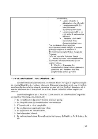 62
incorporelles
 La date à laquelle la
réévaluation a été effectuée.
 La valeur comptable des
immobilisations
incorporelles réévaluées.
 La valeur comptable si on
avait utilisé le traitement de
référence.
 Le montant de l'écart de
réévaluation et les
changements intervenus.
Pour les dépenses de recherche et
développement on doit indiquer le montant
global des dépenses de recherche et
développement comptabilisé en charges de
l'exercice.
Enfin une entreprise doit aussi fournir :
1. Une description de toute immobilisation
incorporelle entièrement amortie qui est
toujours utilisée.
2. Une brève description des
immobilisations incorporelles importantes
contrôlées par l'entreprise mais non
comptabilisées en tant qu ‘actifs
VII-3- LES IMMOBILISATIONS CORPORELLES
Les immobilisations corporelles sont les éléments d'actifs physiques et tangibles qui ayant
un potentiel de générer des avantages futurs, sont détenus par une entreprise soit pour être utilisés
dans la production ou la fourniture de biens et de services, soit pour être loués à des tiers, soit à
des fins administratives et de soutien à leur activité. Ils sont censés être utilisés sur plus d'un
exercice.
Les traitements prévus par la NCM et l’IAS 16 relatives aux immobilisations corporelles
divergent sur plusieurs points, notamment :
 La comptabilisation des immobilisations acquis en leasing.
 La comptabilisation des immobilisations subventionnées.
 L’évaluation de la valeur récupérable.
 La constatation des dépréciations de valeur.
 La réévaluation des immobilisations.
 Les informations à fournir.
 Le traitement des frais de démantèlement et de transport de l’actif à la fin de la durée de
vie.
 