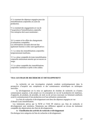 67
8. Le montant des dépenses engagées pour des
immobilisations corporelles en cours de
production.
9. Le montant des engagements en vue de
l’acquisition d’immobilisation corporelle.
Une entreprise doit aussi mentionner :
10. La nature et les effets des changements
d’estimations comptables.
Les informations suivantes doivent être
également fournies si elles sont significatives :
11. La valeur des immobilisations corporelles
temporairement inutilisées.
12. La valeur comptable de toute immobilisation
corporelle entièrement amortie qui est encore en
usage.
13. La valeur comptable des immobilisations
corporelles inutilisées et prête à être cédées.
VII-4- LES FRAIS DE RECHERCHE ET DEVELOPPEMENT
La recherche est une investigation originale conduite systématiquement dans la
perspective d’acquérir une compétence et des connaissances scientifiques ou techniques
nouvelles.
Le développement est la mise en application de résultats de recherche ou d’autres
connaissances acquises, à des projets ou à la conception en vue de la production de matériaux,
d’appareils, de produits, de procédés, de style ou de services nouveaux ou fortement améliorés
avant le commencement d’une production ou d’une utilisation commerciale.
Les frais de recherche et développement sont donc des dépenses engagées en vue
d’aboutir à une immobilisation.
Les traitements prévus par la NCM et l’IAS 09 relatives aux frais de recherche et
développement sont similaires. Néanmoins une différence apparaît au niveau du traitement
comptable des dépréciations des frais de développements.
A- Classification des activités de recherche et développement
On distingue trois catégories de frais de recherche et développement :
 