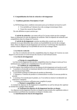 69
C- Comptabilisation des frais de recherche et développement
1. Conditions générales d’inscription à l’actif
La NCM distingue deux conditions nécessaires pour qu’un élément soit inscrit en actif :
 Il est probable qu’il donnera lieu à des avantages économiques futurs
 Il peut être mesuré de façon fiable
De cette définition on peut conclure que :
L’activité de recherche a une nature telle qu’il n’est pas certain que des avantages
futurs se réaliseront à la suite des dépenses de recherche. Donc les dépenses de recherche sont
comptabilisées dans les charges de l’exercice.
L’activité de développement constitue une phase plus avancée que celle de la
recherche où on peut déterminer dans certains cas la probabilité de recevoir des avantages
futurs. Donc les dépenses de développement sont inscrites à l’actif lorsqu’elles répondent à
certains critères indiquant qu’il est probable de recevoir des avantages futurs.
2. Les frais de recherche
Les frais de recherche doivent être comptabilisés dans les charges de l’exercice au cours
duquel ils sont encourus et ne doivent pas être inscrits à l’actif rétroactivement.
3. Les frais de développement
a. Principe de comptabilisation
Les frais de développement doivent être comptabilisés dans les charges à moins qu’ils ne
satisfassent aux conditions de comptabilisation d’un actif suivantes :
b. Conditions de comptabilisation
La NCM impose cinq conditions pour qu’une dépense de développement soit inscrite en actif
1. Le produit ou le procédé est clairement identifié et les coûts imputés à ce produit peuvent
être mesurés de façon fiable.
2. La possibilité technique de fabrication du produit est démontrée.
3. L’entreprise a l’intention de produire et commercialiser ou utiliser le nouveau produit ou
procédé.
4. L’existence d’un marché pour le produit, ou s’il est utilisé en interne il est démontré son
utilité pour l’entreprise.
5. L’existence de ressources suffisantes pour compléter le projet.
c. Montant à comptabiliser en actif
Le montant des dépenses de développement à comptabiliser en actif ne doit pas être supérieur
au montant des avantages futurs attendus.
d. Traitement des dépenses de développement inscrites en charges
Les dépenses de développement inscrites en charges ne peuvent plus être capitalisées même si
les circonstances justifiants leur inscription en charges n’ont plus cours.
4. Amortissement des frais de développement
 