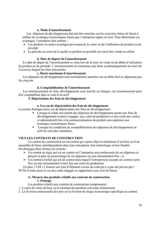 70
a. Mode d’amortissement
Les dépenses de développement doivent être amorties sur les exercices futurs de façon à
refléter les avantages économiques futurs que l’entreprise espère en tirer. Pour déterminer ces
avantages, l’entreprise doit estimer :
 Les produits ou autres avantages provenant de la vente ou de l’utilisation du produit ou du
procédé
 La période au cours de la quelle ce produit ou procédé est censé être vendu ou utilisé
b. Date de départ de l’amortissement
La date de départ de l’amortissement se situe lors de la mise en vente ou du début d’utilisation
du produit ou du procédé. L’amortissement ne commence pas donc systématiquement au cours de
l’exercice duquel les frais sont portés.
c. Durée maximum d’amortissement
Les dépenses de développement sont normalement amorties sur un délai bref ne dépassant pas
les cinq ans.
d. Comptabilisation de l’amortissement
Les amortissements de frais développement sont inscrits en charges, cet amortissement peut
être comptabilisé dans le coût d’un actif.
5. Dépréciation des frais de développement
a. Les cas de dépréciation des frais de développement
La norme distingue deux cas de dépréciation des frais de développement :
 Lorsque le solde non amorti des dépenses de développement ajouté aux frais de
développement restant à engager, aux coûts de production et aux coûts des ventes
et administratifs liés à la commercialisation du produit sera supérieur aux
avantages économiques futurs.
 Lorsque les conditions de comptabilisation des dépenses de développement en
actif ne sont plus satisfaites.
VII-5-LES CONTRATS DE CONSTRUCTION
Un contrat de construction est un contrat qui a pour objet la réalisation d’un bien ou d’un
ensemble de biens interdépendants dans leur conception, leur technologie et leur finalité.
On distingue deux formes de contrats :
 Un contrat en régie qui est un contrat où l’entreprise sera remboursée de ses dépenses et
perçoit en plus un pourcentage de ses dépenses ou une rémunération fixe ; et
 Un contrat à forfait qui est un contrat dans lequel l’entrepreneur accepte un contrat à prix
fixe ou une rémunération à taux fixe par unité de production.
En plus, l’IAS 11 fournit une liste d’éléments exclus du coût qui n’a pas été prévue par l
NCM et traite aussi le cas des coûts engagés se rapportant à une activité future.
A- Mesures des produits relatifs aux contrats de construction
1. Principe
Les produits relatifs aux contrats de construction comprennent :
1. Le prix de vente de base ou le montant des produits convenus initialement.
2. La révision contractuelle des prix ou la révision de risque économique spécifique au contrat.
 