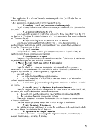 71
3. Les suppléments de prix lorsqu’ils ont été approuvés par le client (modification dans les
travaux du contrat)
4. Les réclamations lorsqu’elles ont été approuvées par le client.
2. Le prix de vente de base ou montant initial des produits
Le prix de vente de base correspond au montant des produits initialement convenus dans
le contrat.
3. La révision contractuelle des prix
Généralement les contrats de construction sont assortis d’une clause de révision des prix
en fonction de l’évolution de certains indices de prix. Les revenus seront donc ajustés en fonction
de l’évolution des prix.
4. Supplément de prix ou modification dans les travaux
Dans le cas d’une nouvelle instruction donnée par le client, des changements se
produiront dans l’exécution du contrat. Le montant des revenus sera ajusté en conséquence
lorsqu’il a été approuvé par le client.
5. Les réclamations
Les réclamations sont les sommes que l’entrepreneur demande au client au titre de
remboursement de coût non inclus dans le contrat.
6. Les primes de performance
Les primes de performances sont des suppléments versés à l’entrepreneur si les niveaux
de performances spécifiés sont atteints ou dépassés.
B- Mesure des coûts relatifs aux contrats de construction
1. Principe
Les coûts relatifs aux contrats de construction comprennent le coût des matières
consommées et une part des coûts directs et indirects. Ils sont déterminés conformément aux
règles de détermination des coûts d’acquisition et de production.
Ces coûts inclus :
a. Les coûts directement liés au contrat concerné.
b. Les coûts imputables à l’activité liés au contrat en général et qui peuvent être
affectés à ce contrat déterminé.
c. Les autres coûts qui peuvent être spécifiquement imputés au client selon les termes
du contrat.
2. Les coûts engagés préalablement à la signature du contrat
Les coûts engagés préalablement à la signature du contrat ne sont pas inclus dans le coût
du contrat, sauf si les deux conditions suivantes sont réunies :
a. Les coûts sont identifiés séparément et peuvent être mesurés de façon fiable.
b. La conclusion du contrat est quasiment certaine.
Si ces coûts sont passés en charges, ils ne peuvent plus être imputés au contrat au cours
d’un exercice ultérieur.
Ces coûts ne sont pas pris en compte pour le calcul du degré d’avancement.
3. Vente des surplus de matériaux
La vente de surplus de matériaux et la cession des installations et des équipements à la fin
du contrat doivent être diminuées du coût du contrat.
4. Capitalisation des charges d’emprunt
Les charges financières occasionnées par les emprunts contractés par l’entrepreneur
peuvent être incorporées aux coûts du contrat.
 