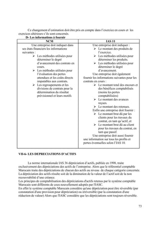 73
Ce changement d’estimation doit être pris en compte dans l’exercice en cours et les
exercices ultérieurs s’ils sont concernés.
D- Les informations à fournir
NCM IAS 11
Une entreprise doit indiquer dans
ses états financiers les informations
suivantes :
 Les méthodes utilisées pour
déterminer le degré
d’avancement des contrats en
cours.
 Les méthodes utilisées pour
l’évaluation des pertes
attendues et les coûts directs
imputables aux contrats.
 Les regroupements et les
divisions de contrats pour la
détermination du résultat
prévisionnel et leurs motifs
Une entreprise doit indiquer :
 Le montant des produits de
l’exercice.
 Les méthodes utilisées pour
déterminer les produits.
 Les méthodes utilisées pour
déterminer le degré
d’avancement.
Une entreprise doit également
fournir les informations suivantes pour les
contrats en cours :
 Le montant total des encours et
des bénéfices comptabilisés
(moins les pertes
comptabilisées)
 Le montant des avances
reçues.
 Le montant des retenues.
Enfin une entreprise doit fournir :
 Le montant brut dû par les
clients pour les travaux du
contrat, en tant qu’actif, et
 Le montant brut dû au client
pour les travaux du contrat, en
tant que passif.
Une entreprise doit aussi fournir
une information sur tous les profits et
pertes éventuelles selon l’IAS 10.
VII-6- LES DEPRECIATIONS D’ACTIFS
La norme internationale IAS 36 dépréciation d’actifs, publiée en 1998, traite
exclusivement des dépréciations des actifs de l’entreprise. Alors que le référentiel comptable
Marocain traite des dépréciations de chacun des actifs au niveau de chaque catégorie concernée.
La dépréciation des actifs résulte soit de la diminution de la valeur de l’actif soit de la non
recouvrabilité d’une créance.
Les principes de comptabilisation des dépréciations d'actifs retenus par le système comptable
Marocain sont différents de ceux nouvellement adoptés par l'IASC.
En effet le système comptable Marocain considère qu'une dépréciation peut être réversible (par
constatation d'une provision pour dépréciation) ou irréversible (par la constatation d'une
réduction de valeur) Alors que l'IASC considère que les dépréciations sont toujours réversible.
 