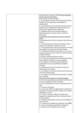 76
Estimation de la valeur d’utilité Base d’estimation
des flux de trésorerie futurs.
Pour évaluer la valeur d’utilité :
1. Les projections de flux de trésorerie doivent être
fondées sur des hypothèses raisonnables et
documentées.
2. Les projections de flux de trésorerie doivent être
fondées sur les budgets/prévisions financiers les
plus récents approuvés par la direction
3. Appliquer un taux de croissance stable ou
décroissant pour les années futurs au delà des
prévisions.
Composition des estimations de flux de trésorerie
futurs.
Les estimations des flux de trésorerie futurs doivent
inclure :
1. Les projections des entrées de trésorerie futures
relatives à l’utilisation continue de l’actif.
2. Les projections des sorties de trésorerie encourues
pour générer les entrées de trésorerie futures.
3. Les flux de trésorerie net qui seront, s’il y a lieu,
reçus(ou payés) lors de la sortie de l’actif à la fin de
sa durée d’utilité.
Les flux de trésorerie doivent exclure :
a. Les flux qu’on attend d’une restructuration future
dans laquelle l’entreprise n’est pas engagée.
b. Les dépenses d’investissement futures qui
améliorent le niveau de performance défini à
l’origine.
Les estimations des flux de trésorerie futurs ne
doivent pas aussi inclure :
1. Les entrées ou sorties de trésorerie provenant des
activités de financement.
2. Les entrées ou sorties de trésorerie liées à l’impôt
sur le résultat.
Flux de trésorerie futurs en monnaie étrangère
Ces flux sont actualisés puis convertit en utilisant le
cours au comptant à la date de clôture.
Le taux d’actualisation Le taux d’actualisation doit
être :
a. Un taux avant impôt
b. Un taux qui reflète les appréciations actuelles du
marché de la valeur temps de l’argent et des risques
spécifiques à l’actif.
c. Le taux ne doit pas refléter les risques pour
lesquels les estimations de flux de trésorerie futurs
ont été ajustées.
L’entreprise peut prendre comme point de départ les
taux suivants :
a. Le coût moyen pondéré du capital de l’entreprise.
b. Le taux d’emprunt marginal de l’entreprise.
c. D’autres taux d’emprunt sur le marché.
Ces taux sont ajustés :
 