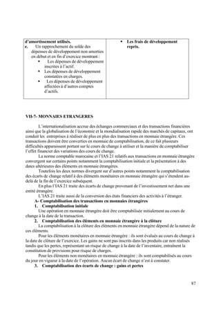 87
d’amortissement utilisés.
e. Un rapprochement du solde des
dépenses de développement non amorties
en début et en fin d’exercice montrant :
 Les dépenses de développement
inscrites à l’actif.
 Les dépenses de développement
constatées en charges.
 Les dépenses de développement
affectées à d’autres comptes
d’actifs.
 Les frais de développement
repris.
VII-7- MONNAIES ETRANGERES
L’internationalisation accrue des échanges commerciaux et des transactions financières
ainsi que la globalisation de l’économie et la mondialisation rapide des marchés de capitaux, ont
conduit les entreprises à réaliser de plus en plus des transactions en monnaie étrangère. Ces
transactions doivent être converties en monnaie de comptabilisation, de ce fait plusieurs
difficultés apparaissent portant sur le cours de change à utiliser et la manière de comptabiliser
l’effet financier des variations des cours de change.
La norme comptable marocaine et l’IAS 21 relatifs aux transactions en monnaie étrangère
convergent sur certains points notamment la comptabilisation initiale et la présentation à des
dates ultérieures des éléments en monnaie étrangères.
Toutefois les deux normes divergent sur d’autres points notamment la comptabilisation
des écarts de change relatif à des éléments monétaires en monnaie étrangère qui s’étendent au-
delà de la fin de l’exercice subséquent.
En plus l’IAS 21 traite des écarts de change provenant de l’investissement net dans une
entité étrangère.
L’IAS 21 traite aussi de la conversion des états financiers des activités à l’étranger.
A- Comptabilisation des transactions en monnaies étrangères
1. Comptabilisation initiale
Une opération en monnaie étrangère doit être comptabilisée initialement au cours de
change à la date de la transaction.
2. Comptabilisation des éléments en monnaie étrangère à la clôture
La comptabilisation à la clôture des éléments en monnaie étrangère dépend de la nature de
ces éléments.
Pour les éléments monétaires en monnaie étrangère : ils sont évalués au cours de change à
la date de clôture de l’exercice. Les gains ne sont pas inscrits dans les produits car non réalisés
tandis que les pertes, représentant un risque de change à la date de l’inventaire, entraînent la
constitution de provisions pour risque de charges.
Pour les éléments non monétaires en monnaie étrangère : ils sont comptabilisés au cours
du jour en vigueur à la date de l’opération. Aucun écart de change n’est à constater.
3. Comptabilisation des écarts de change : gains et pertes
 