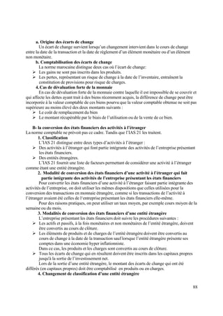 88
a. Origine des écarts de change
Un écart de change survient lorsqu’un changement intervient dans le cours de change
entre la date de la transaction et la date de règlement d’un élément monétaire ou d’un élément
non monétaire.
b. Comptabilisation des écarts de change
La norme marocaine distingue deux cas où l’écart de change:
 Les gains ne sont pas inscrits dans les produits.
 Les pertes, représentant un risque de change à la date de l’inventaire, entraînent la
constitution de provisions pour risque de charges.
4.Cas de dévaluation forte de la monnaie
En cas de dévaluation forte de la monnaie contre laquelle il est impossible de se couvrir et
qui affecte les dettes ayant trait à des biens récemment acquis, la différence de change peut être
incorporée à la valeur comptable de ces biens pourvu que la valeur comptable obtenue ne soit pas
supérieure au moins élevé des deux montants suivants :
 Le coût de remplacement du bien
 Le montant récupérable par le biais de l’utilisation ou de la vente de ce bien.
B- la conversion des états financiers des activités à l’étranger
La norme comptable ne prévoit pas ce cadre. Tandis que l’IAS 21 les traitent.
1. Classification
L’IAS 21 distingue entre deux types d’activités à l’étranger :
 Des activités à l’étranger qui font partie intégrante des activités de l’entreprise présentant
les états financiers.
 Des entités étrangères.
L’IAS 21 fournit une liste de facteurs permettant de considérer une activité à l’étranger
comme étant une entité étrangère.
2. Modalité de conversion des états financiers d’une activité à l’étranger qui fait
partie intégrante des activités de l’entreprise présentant les états financiers
Pour convertir les états financiers d’une activité à l’étranger faisant partie intégrante des
activités de l’entreprise, on doit utiliser les mêmes dispositions que celles utilisées pour la
conversion des transactions en monnaie étrangère, comme si les transactions de l’activité à
l’étranger avaient été celles de l‘entreprise présentant les états financiers elle-même.
Pour des raisons pratiques, on peut utiliser un taux moyen, par exemple cours moyen de la
semaine ou du mois.
3. Modalités de conversion des états financiers d’une entité étrangère
L’entreprise présentant les états financiers doit suivre les procédures suivantes :
 Les actifs et passifs, à la fois monétaires et non monétaires de l’entité étrangère, doivent
être convertis au cours de clôture.
 Les éléments de produits et de charges de l’entité étrangère doivent être convertis au
cours de change à la date de la transaction sauf lorsque l’entité étrangère présente ses
comptes dans une économie hyper inflationniste.
Dans ce cas, les produits et les charges sont convertis au cours de clôture.
 Tous les écarts de change qui en résultent doivent être inscrits dans les capitaux propres
jusqu'à la sortie de l’investissement net.
Lors de la sortie d’une entité étrangère, le montant des écarts de change qui ont été
différés (en capitaux propres) doit être comptabilisé en produits ou en charges.
4. Changement de classification d’une entité étrangère
 