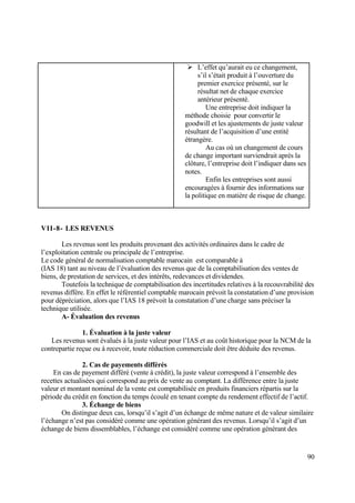 90
 L’effet qu’aurait eu ce changement,
s’il s’était produit à l’ouverture du
premier exercice présenté, sur le
résultat net de chaque exercice
antérieur présenté.
Une entreprise doit indiquer la
méthode choisie pour convertir le
goodwill et les ajustements de juste valeur
résultant de l’acquisition d’une entité
étrangère.
Au cas où un changement de cours
de change important surviendrait après la
clôture, l’entreprise doit l’indiquer dans ses
notes.
Enfin les entreprises sont aussi
encouragées à fournir des informations sur
la politique en matière de risque de change.
VII-8- LES REVENUS
Les revenus sont les produits provenant des activités ordinaires dans le cadre de
l’exploitation centrale ou principale de l’entreprise.
Le code général de normalisation comptable marocain est comparable à
(IAS 18) tant au niveau de l’évaluation des revenus que de la comptabilisation des ventes de
biens, de prestation de services, et des intérêts, redevances et dividendes.
Toutefois la technique de comptabilisation des incertitudes relatives à la recouvrabilité des
revenus diffère. En effet le référentiel comptable marocain prévoit la constatation d’une provision
pour dépréciation, alors que l’IAS 18 prévoit la constatation d’une charge sans préciser la
technique utilisée.
A- Évaluation des revenus
1. Évaluation à la juste valeur
Les revenus sont évalués à la juste valeur pour l’IAS et au coût historique pour la NCM de la
contrepartie reçue ou à recevoir, toute réduction commerciale doit être déduite des revenus.
2. Cas de payements différés
En cas de payement différé (vente à crédit), la juste valeur correspond à l’ensemble des
recettes actualisées qui correspond au prix de vente au comptant. La différence entre la juste
valeur et montant nominal de la vente est comptabilisée en produits financiers répartis sur la
période du crédit en fonction du temps écoulé en tenant compte du rendement effectif de l’actif.
3. Échange de biens
On distingue deux cas, lorsqu’il s’agit d’un échange de même nature et de valeur similaire
l’échange n’est pas considéré comme une opération générant des revenus. Lorsqu’il s’agit d’un
échange de biens dissemblables, l’échange est considéré comme une opération générant des
 