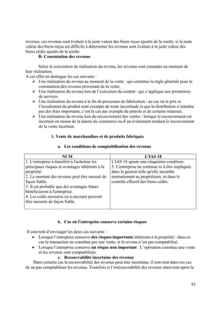 91
revenus, ces revenus sont évalués à la juste valeur des biens reçus ajustés de la soulte, si la juste
valeur des biens reçus est difficile à déterminer les revenus sont évalués à la juste valeur des
biens cédés ajustés de la soulte.
B- Constatation des revenus
Selon la convention de réalisation du revenu, les revenus sont constatés au moment de
leur réalisation.
A cet effet on distingue les cas suivants :
 Une réalisation du revenu au moment de la vente : qui constitue la règle générale pour la
constatation des revenus provenant de la vente.
 Une réalisation du revenu lors de l’exécution du contrat : qui s’applique aux prestations
de services
 Une réalisation du revenu à la fin du processus de fabrication : au cas où le prix et
l’écoulement du produit sont exempts de toute incertitude et que la distribution n’entraîne
pas des frais importants, c’est le cas par exemple du pétrole et de certains minerais.
 Une réalisation du revenu lors du recouvrement des ventes : lorsque le recouvrement est
incertain en raison de la nature du commerce ou d’un événement rendant le recouvrement
de la vente incertain.
1. Vente de marchandises et de produits fabriqués
a. Les conditions de comptabilisation des revenus
NCM L'IAS 18
1. L'entreprise a transféré à l'acheteur les
principaux risques et avantages inhérents à la
propriété.
2. Le montant des revenus peut être mesuré de
façon fiable.
3. Il est probable que des avantages futurs
bénéficieront à l'entreprise.
4. Les coûts encourus ou à encourir peuvent
être mesurés de façon fiable.
L'IAS 18 ajoute une cinquième condition:
5. L'entreprise ne continue ni à être impliquée
dans la gestion telle qu'elle incombe
normalement au propriétaire, ni dans le
contrôle effectif des biens cédés.
b. Cas où l’entreprise conserve certains risques
Il convient d’envisager les deux cas suivants :
 Lorsque l’entreprise conserve des risques importants inhérents à la propriété : dans ce
cas la transaction ne constitue pas une vente, et le revenu n’est pas comptabilisé.
 Lorsque l’entreprise conserve un risque non important : L’opération constitue une vente
et les revenus sont comptabilisés.
c. Recouvrabilité incertaine des revenus
Dans certains cas la recouvrabilité des revenus peut être incertaine, il convient dans ces cas
de ne pas comptabiliser les revenus. Toutefois si l’irrécouvrabilité des revenus intervient après la
 
