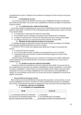92
constatation des revenus, l’entreprise doit constater une charge par le biais d’une provision pour
dépréciation.
2. Prestation de services
Les revenus associés aux prestations de services sont comptabilisés lorsque le résultat peut
être estimé de façon fiable. Ces revenus sont comptabilisés en fonction du degré d’avancement à
la date de clôture.
a. Le résultat peut être estimé de façon fiable
Les revenus associés aux prestations de services sont comptabilisés lorsque le résultat peut être
estimé de façon fiable. La NCM et l’IAS 18 distinguent quatre conditions pour estimer le résultat
d’une manière fiable :
 Le montant des revenus peut être estimé de façon fiable.
 Il est probable que des avantages économiques futurs bénéficieront à l’entreprise.
 Le degré d’avancement de l’exécution de la prestation peut être évalué de façon fiable.
 Les charges encourues et à encourir peuvent être mesurées de façon fiable.
b. Méthodes de détermination du degré d’avancement
La méthode du degré d’avancement consiste à ce que les revenus, les charges et le bénéfice
soient présentés proportionnellement aux travaux exécutés.
La NCM et L’IAS 18 citent trois méthodes pour déterminer le degré d’avancement des
travaux :
 L’examen des travaux exécutés
 Les services rendus à la date considérée en pourcentage des services à exécuter
 La proportion des coûts encourus à la date considérée par rapport au total des coûts
estimés de l’opération.
Toutefois lorsque la prestation de service consiste en l’exécution d’un nombre indéterminé
d’actes échelonnés sur une période donnée, il convient de comptabiliser les revenus selon la
méthode linéaire.
c. Le résultat ne peut être estimé de façon fiable
Lorsque le résultat de la prestation ne peut être mesuré de façon fiable, les revenus doivent
être comptabilisés à concurrence des charges comptabilisées et jugées récupérables. Aucun profit
n’est donc comptabilisé. Lorsqu’en plus, il n’est pas probable que les charges encourues seront
récupérées les revenus ne sont pas comptabilisés et les coûts encourus sont comptabilisés en
charges. Si ces incertitudes ont été levées, les revenus doivent être comptabilisés en fonction du
degré d’avancement.
 Recouvrabilité incertaine des revenus
Dans certains cas la recouvrabilité des revenus peut être incertaine, il convient dans ce cas de
ne pas comptabiliser les revenus. Toutefois si l’irrécouvrabilité intervient après la constatation
des revenus, l’entreprise doit constater une charge par le biais d’une provision pour dépréciation.
2. Les intérêts, redevances et dividendes
a. Les conditions de comptabilisation
NCM L'IAS 18
1. La contrepartie obtenue de l'utilisation
des ressources de l'entreprise par des tiers
peut être mesurée d'une façon fiable.
1. Comparable
2. Il est probable que les avantages
économiques associés à la transaction iront
 