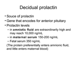 Decidual prolactin
• Souce of prolactin
• Gene that encodes for anterior pituitary
• Prolactin levels
  – in amniotic fluid are extraordinarily high and
    may reach 10,000 ng/mL
  – in maternal serum 150-200 ng/mL
  – Fetal serum 350 ng/mL
 (The protein preferentially enters amnionic fluid,
 and little enters maternal blood)
 