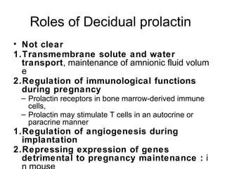 Roles of Decidual prolactin
• Not clear
1.Transmembrane solute and water
  transport, maintenance of amnionic fluid volum
  e
2.Regulation of immunological functions
  during pregnancy
 – Prolactin receptors in bone marrow-derived immune
   cells,
 – Prolactin may stimulate T cells in an autocrine or
   paracrine manner
1.Regulation of angiogenesis during
  implantation
2.Repressing expression of genes
  detrimental to pregnancy maintenance : i
 