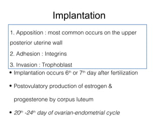 Implantation
1. Apposition : most common occurs on the upper
posterior uterine wall
2. Adhesion : Integrins
3. Invasion : Trophoblast
• Implantation occurs 6th or 7th day after fertilization

• Postovulatory production of estrogen &

  progesterone by corpus luteum

• 20th -24th day of ovarian-endometrial cycle
 