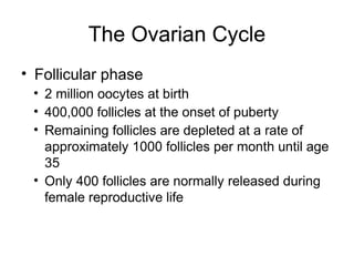The Ovarian Cycle
• Follicular phase
 • 2 million oocytes at birth
 • 400,000 follicles at the onset of puberty
 • Remaining follicles are depleted at a rate of
   approximately 1000 follicles per month until age
   35
 • Only 400 follicles are normally released during
   female reproductive life
 