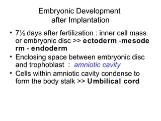 Embryonic Development
           after Implantation
• 7½ days after fertilization : inner cell mass
  or embryonic disc >> ectoderm -mesode
  rm - endoderm
• Enclosing space between embryonic disc
  and trophoblast : amniotic cavity
• Cells within amniotic cavity condense to
  form the body stalk >> Umbilical cord
 