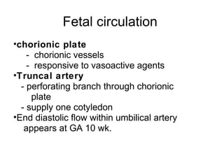 Fetal circulation
•chorionic plate
    - chorionic vessels
    - responsive to vasoactive agents
•Truncal artery
  - perforating branch through chorionic
     plate
  - supply one cotyledon
•End diastolic flow within umbilical artery
   appears at GA 10 wk.
 