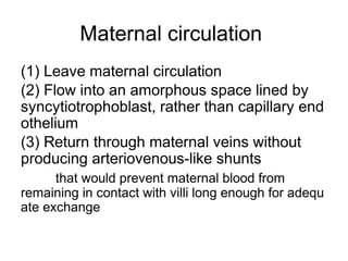 Maternal circulation
(1) Leave maternal circulation
(2) Flow into an amorphous space lined by
syncytiotrophoblast, rather than capillary end
othelium
(3) Return through maternal veins without
producing arteriovenous-like shunts
      that would prevent maternal blood from
remaining in contact with villi long enough for adequ
ate exchange
 
