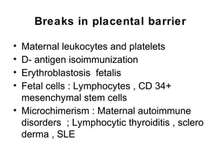 Breaks in placental barrier

• Maternal leukocytes and platelets
• D- antigen isoimmunization
• Erythroblastosis fetalis
• Fetal cells : Lymphocytes , CD 34+
  mesenchymal stem cells
• Microchimerism : Maternal autoimmune
  disorders ; Lymphocytic thyroiditis , sclero
  derma , SLE
 