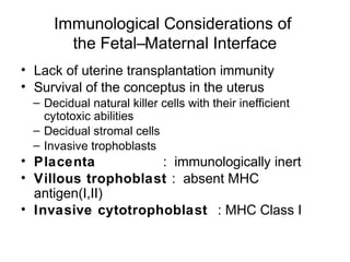 Immunological Considerations of
        the Fetal–Maternal Interface
• Lack of uterine transplantation immunity
• Survival of the conceptus in the uterus
  – Decidual natural killer cells with their inefficient
    cytotoxic abilities
  – Decidual stromal cells
  – Invasive trophoblasts
• Placenta          : immunologically inert
• Villous trophoblast : absent MHC
  antigen(I,II)
• Invasive cytotrophoblast : MHC Class I
 