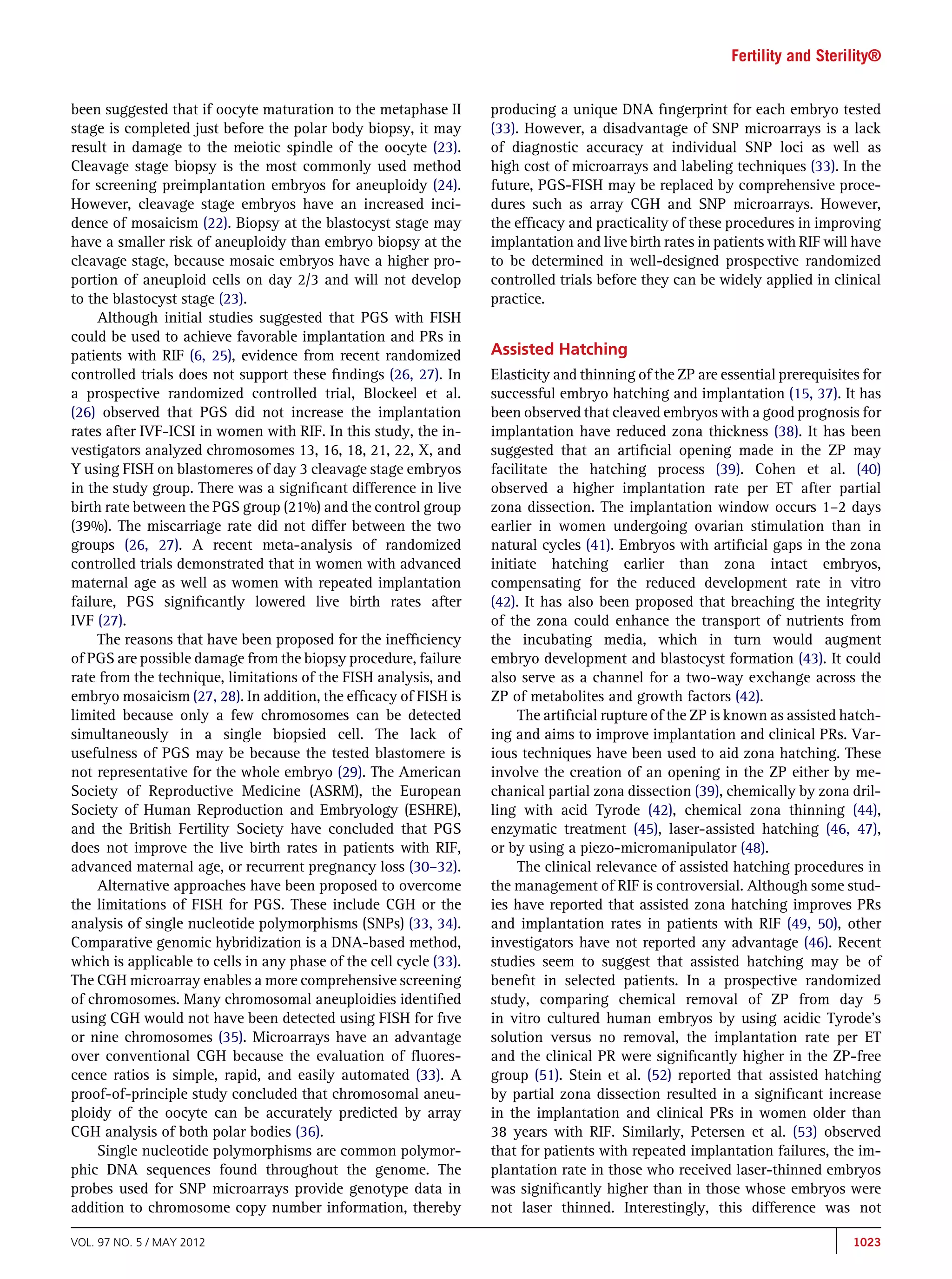 Fertility and Sterility®


been suggested that if oocyte maturation to the metaphase II        producing a unique DNA ﬁngerprint for each embryo tested
stage is completed just before the polar body biopsy, it may        (33). However, a disadvantage of SNP microarrays is a lack
result in damage to the meiotic spindle of the oocyte (23).         of diagnostic accuracy at individual SNP loci as well as
Cleavage stage biopsy is the most commonly used method              high cost of microarrays and labeling techniques (33). In the
for screening preimplantation embryos for aneuploidy (24).          future, PGS-FISH may be replaced by comprehensive proce-
However, cleavage stage embryos have an increased inci-             dures such as array CGH and SNP microarrays. However,
dence of mosaicism (22). Biopsy at the blastocyst stage may         the efﬁcacy and practicality of these procedures in improving
have a smaller risk of aneuploidy than embryo biopsy at the         implantation and live birth rates in patients with RIF will have
cleavage stage, because mosaic embryos have a higher pro-           to be determined in well-designed prospective randomized
portion of aneuploid cells on day 2/3 and will not develop          controlled trials before they can be widely applied in clinical
to the blastocyst stage (23).                                       practice.
     Although initial studies suggested that PGS with FISH
could be used to achieve favorable implantation and PRs in
patients with RIF (6, 25), evidence from recent randomized          Assisted Hatching
controlled trials does not support these ﬁndings (26, 27). In       Elasticity and thinning of the ZP are essential prerequisites for
a prospective randomized controlled trial, Blockeel et al.          successful embryo hatching and implantation (15, 37). It has
(26) observed that PGS did not increase the implantation            been observed that cleaved embryos with a good prognosis for
rates after IVF-ICSI in women with RIF. In this study, the in-      implantation have reduced zona thickness (38). It has been
vestigators analyzed chromosomes 13, 16, 18, 21, 22, X, and         suggested that an artiﬁcial opening made in the ZP may
Y using FISH on blastomeres of day 3 cleavage stage embryos         facilitate the hatching process (39). Cohen et al. (40)
in the study group. There was a signiﬁcant difference in live       observed a higher implantation rate per ET after partial
birth rate between the PGS group (21%) and the control group        zona dissection. The implantation window occurs 1–2 days
(39%). The miscarriage rate did not differ between the two          earlier in women undergoing ovarian stimulation than in
groups (26, 27). A recent meta-analysis of randomized               natural cycles (41). Embryos with artiﬁcial gaps in the zona
controlled trials demonstrated that in women with advanced          initiate hatching earlier than zona intact embryos,
maternal age as well as women with repeated implantation            compensating for the reduced development rate in vitro
failure, PGS signiﬁcantly lowered live birth rates after            (42). It has also been proposed that breaching the integrity
IVF (27).                                                           of the zona could enhance the transport of nutrients from
     The reasons that have been proposed for the inefﬁciency        the incubating media, which in turn would augment
of PGS are possible damage from the biopsy procedure, failure       embryo development and blastocyst formation (43). It could
rate from the technique, limitations of the FISH analysis, and      also serve as a channel for a two-way exchange across the
embryo mosaicism (27, 28). In addition, the efﬁcacy of FISH is      ZP of metabolites and growth factors (42).
limited because only a few chromosomes can be detected                   The artiﬁcial rupture of the ZP is known as assisted hatch-
simultaneously in a single biopsied cell. The lack of               ing and aims to improve implantation and clinical PRs. Var-
usefulness of PGS may be because the tested blastomere is           ious techniques have been used to aid zona hatching. These
not representative for the whole embryo (29). The American          involve the creation of an opening in the ZP either by me-
Society of Reproductive Medicine (ASRM), the European               chanical partial zona dissection (39), chemically by zona dril-
Society of Human Reproduction and Embryology (ESHRE),               ling with acid Tyrode (42), chemical zona thinning (44),
and the British Fertility Society have concluded that PGS           enzymatic treatment (45), laser-assisted hatching (46, 47),
does not improve the live birth rates in patients with RIF,         or by using a piezo-micromanipulator (48).
advanced maternal age, or recurrent pregnancy loss (30–32).              The clinical relevance of assisted hatching procedures in
     Alternative approaches have been proposed to overcome          the management of RIF is controversial. Although some stud-
the limitations of FISH for PGS. These include CGH or the           ies have reported that assisted zona hatching improves PRs
analysis of single nucleotide polymorphisms (SNPs) (33, 34).        and implantation rates in patients with RIF (49, 50), other
Comparative genomic hybridization is a DNA-based method,            investigators have not reported any advantage (46). Recent
which is applicable to cells in any phase of the cell cycle (33).   studies seem to suggest that assisted hatching may be of
The CGH microarray enables a more comprehensive screening           beneﬁt in selected patients. In a prospective randomized
of chromosomes. Many chromosomal aneuploidies identiﬁed             study, comparing chemical removal of ZP from day 5
using CGH would not have been detected using FISH for ﬁve           in vitro cultured human embryos by using acidic Tyrode's
or nine chromosomes (35). Microarrays have an advantage             solution versus no removal, the implantation rate per ET
over conventional CGH because the evaluation of ﬂuores-             and the clinical PR were signiﬁcantly higher in the ZP-free
cence ratios is simple, rapid, and easily automated (33). A         group (51). Stein et al. (52) reported that assisted hatching
proof-of-principle study concluded that chromosomal aneu-           by partial zona dissection resulted in a signiﬁcant increase
ploidy of the oocyte can be accurately predicted by array           in the implantation and clinical PRs in women older than
CGH analysis of both polar bodies (36).                             38 years with RIF. Similarly, Petersen et al. (53) observed
     Single nucleotide polymorphisms are common polymor-            that for patients with repeated implantation failures, the im-
phic DNA sequences found throughout the genome. The                 plantation rate in those who received laser-thinned embryos
probes used for SNP microarrays provide genotype data in            was signiﬁcantly higher than in those whose embryos were
addition to chromosome copy number information, thereby             not laser thinned. Interestingly, this difference was not

VOL. 97 NO. 5 / MAY 2012                                                                                                        1023
 