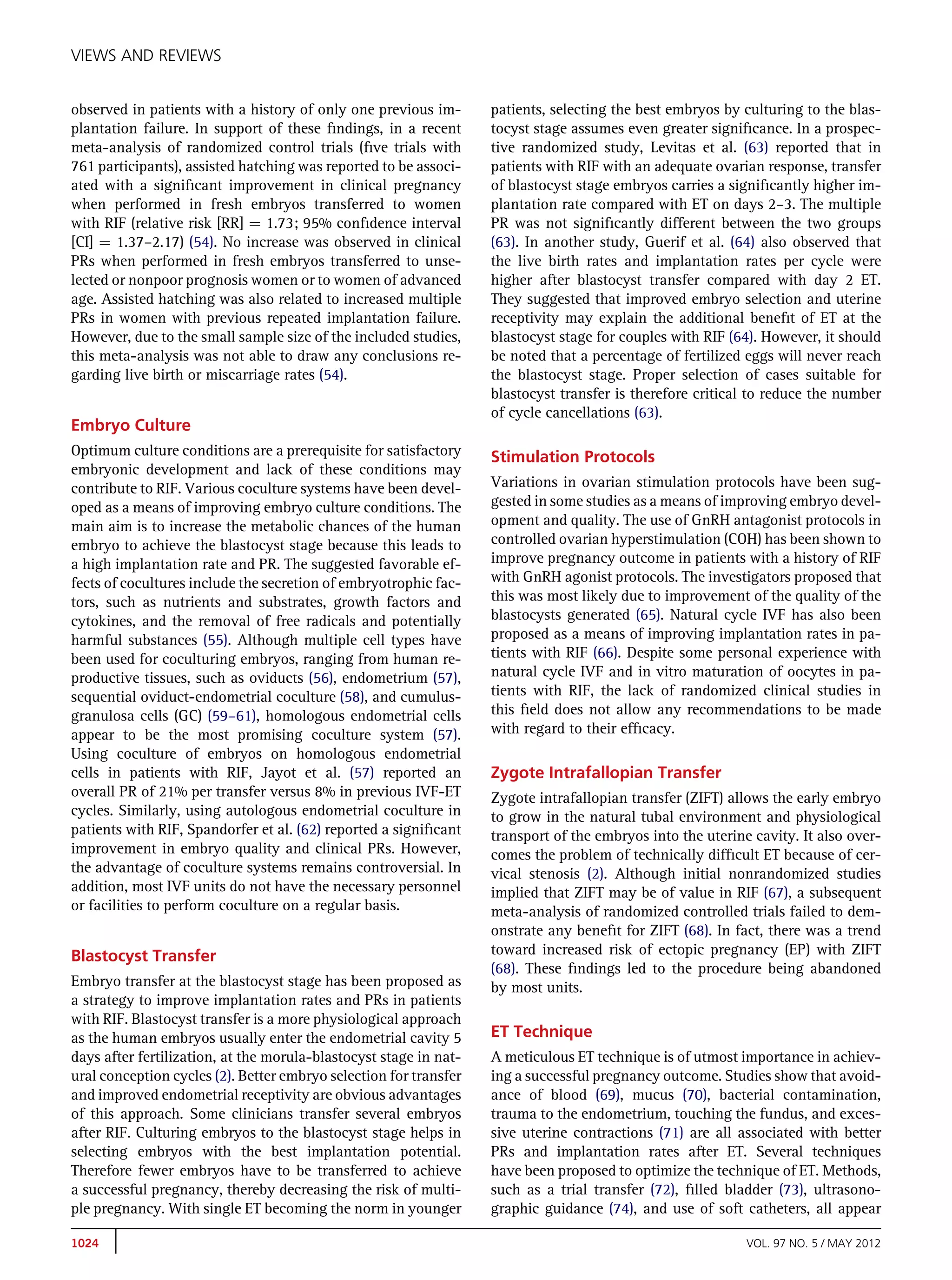 VIEWS AND REVIEWS


observed in patients with a history of only one previous im-       patients, selecting the best embryos by culturing to the blas-
plantation failure. In support of these ﬁndings, in a recent       tocyst stage assumes even greater signiﬁcance. In a prospec-
meta-analysis of randomized control trials (ﬁve trials with        tive randomized study, Levitas et al. (63) reported that in
761 participants), assisted hatching was reported to be associ-    patients with RIF with an adequate ovarian response, transfer
ated with a signiﬁcant improvement in clinical pregnancy           of blastocyst stage embryos carries a signiﬁcantly higher im-
when performed in fresh embryos transferred to women               plantation rate compared with ET on days 2–3. The multiple
with RIF (relative risk [RR] ¼ 1.73; 95% conﬁdence interval        PR was not signiﬁcantly different between the two groups
[CI] ¼ 1.37–2.17) (54). No increase was observed in clinical       (63). In another study, Guerif et al. (64) also observed that
PRs when performed in fresh embryos transferred to unse-           the live birth rates and implantation rates per cycle were
lected or nonpoor prognosis women or to women of advanced          higher after blastocyst transfer compared with day 2 ET.
age. Assisted hatching was also related to increased multiple      They suggested that improved embryo selection and uterine
PRs in women with previous repeated implantation failure.          receptivity may explain the additional beneﬁt of ET at the
However, due to the small sample size of the included studies,     blastocyst stage for couples with RIF (64). However, it should
this meta-analysis was not able to draw any conclusions re-        be noted that a percentage of fertilized eggs will never reach
garding live birth or miscarriage rates (54).                      the blastocyst stage. Proper selection of cases suitable for
                                                                   blastocyst transfer is therefore critical to reduce the number
                                                                   of cycle cancellations (63).
Embryo Culture
Optimum culture conditions are a prerequisite for satisfactory     Stimulation Protocols
embryonic development and lack of these conditions may
contribute to RIF. Various coculture systems have been devel-      Variations in ovarian stimulation protocols have been sug-
oped as a means of improving embryo culture conditions. The        gested in some studies as a means of improving embryo devel-
main aim is to increase the metabolic chances of the human         opment and quality. The use of GnRH antagonist protocols in
embryo to achieve the blastocyst stage because this leads to       controlled ovarian hyperstimulation (COH) has been shown to
a high implantation rate and PR. The suggested favorable ef-       improve pregnancy outcome in patients with a history of RIF
fects of cocultures include the secretion of embryotrophic fac-    with GnRH agonist protocols. The investigators proposed that
tors, such as nutrients and substrates, growth factors and         this was most likely due to improvement of the quality of the
cytokines, and the removal of free radicals and potentially        blastocysts generated (65). Natural cycle IVF has also been
harmful substances (55). Although multiple cell types have         proposed as a means of improving implantation rates in pa-
been used for coculturing embryos, ranging from human re-          tients with RIF (66). Despite some personal experience with
productive tissues, such as oviducts (56), endometrium (57),       natural cycle IVF and in vitro maturation of oocytes in pa-
sequential oviduct-endometrial coculture (58), and cumulus-        tients with RIF, the lack of randomized clinical studies in
granulosa cells (GC) (59–61), homologous endometrial cells         this ﬁeld does not allow any recommendations to be made
appear to be the most promising coculture system (57).             with regard to their efﬁcacy.
Using coculture of embryos on homologous endometrial
cells in patients with RIF, Jayot et al. (57) reported an          Zygote Intrafallopian Transfer
overall PR of 21% per transfer versus 8% in previous IVF-ET        Zygote intrafallopian transfer (ZIFT) allows the early embryo
cycles. Similarly, using autologous endometrial coculture in       to grow in the natural tubal environment and physiological
patients with RIF, Spandorfer et al. (62) reported a signiﬁcant    transport of the embryos into the uterine cavity. It also over-
improvement in embryo quality and clinical PRs. However,           comes the problem of technically difﬁcult ET because of cer-
the advantage of coculture systems remains controversial. In       vical stenosis (2). Although initial nonrandomized studies
addition, most IVF units do not have the necessary personnel       implied that ZIFT may be of value in RIF (67), a subsequent
or facilities to perform coculture on a regular basis.             meta-analysis of randomized controlled trials failed to dem-
                                                                   onstrate any beneﬁt for ZIFT (68). In fact, there was a trend
Blastocyst Transfer                                                toward increased risk of ectopic pregnancy (EP) with ZIFT
                                                                   (68). These ﬁndings led to the procedure being abandoned
Embryo transfer at the blastocyst stage has been proposed as       by most units.
a strategy to improve implantation rates and PRs in patients
with RIF. Blastocyst transfer is a more physiological approach
as the human embryos usually enter the endometrial cavity 5        ET Technique
days after fertilization, at the morula-blastocyst stage in nat-   A meticulous ET technique is of utmost importance in achiev-
ural conception cycles (2). Better embryo selection for transfer   ing a successful pregnancy outcome. Studies show that avoid-
and improved endometrial receptivity are obvious advantages        ance of blood (69), mucus (70), bacterial contamination,
of this approach. Some clinicians transfer several embryos         trauma to the endometrium, touching the fundus, and exces-
after RIF. Culturing embryos to the blastocyst stage helps in      sive uterine contractions (71) are all associated with better
selecting embryos with the best implantation potential.            PRs and implantation rates after ET. Several techniques
Therefore fewer embryos have to be transferred to achieve          have been proposed to optimize the technique of ET. Methods,
a successful pregnancy, thereby decreasing the risk of multi-      such as a trial transfer (72), ﬁlled bladder (73), ultrasono-
ple pregnancy. With single ET becoming the norm in younger         graphic guidance (74), and use of soft catheters, all appear

1024                                                                                                        VOL. 97 NO. 5 / MAY 2012
 
