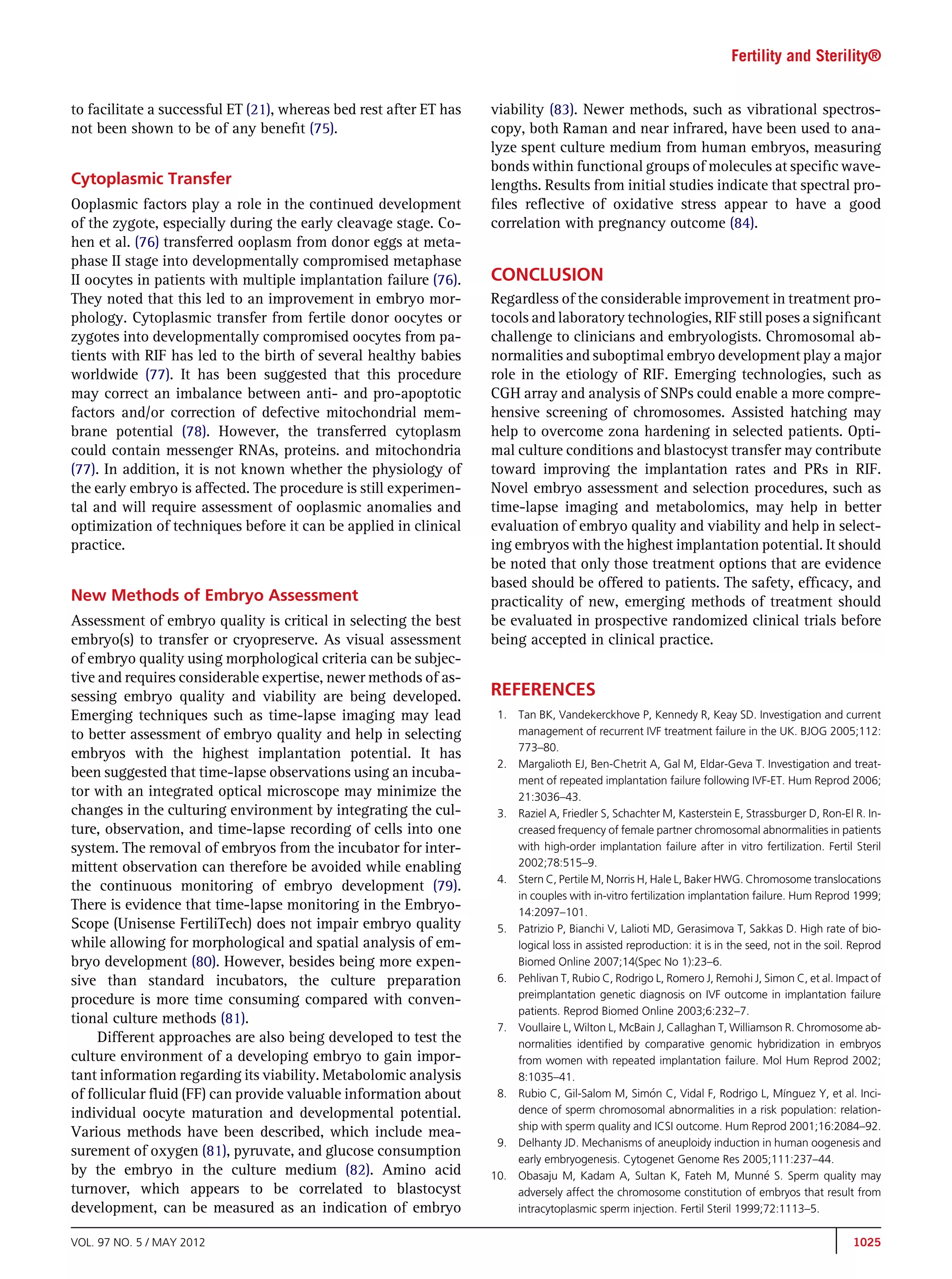 Fertility and Sterility®


to facilitate a successful ET (21), whereas bed rest after ET has   viability (83). Newer methods, such as vibrational spectros-
not been shown to be of any beneﬁt (75).                            copy, both Raman and near infrared, have been used to ana-
                                                                    lyze spent culture medium from human embryos, measuring
                                                                    bonds within functional groups of molecules at speciﬁc wave-
Cytoplasmic Transfer                                                lengths. Results from initial studies indicate that spectral pro-
Ooplasmic factors play a role in the continued development          ﬁles reﬂective of oxidative stress appear to have a good
of the zygote, especially during the early cleavage stage. Co-      correlation with pregnancy outcome (84).
hen et al. (76) transferred ooplasm from donor eggs at meta-
phase II stage into developmentally compromised metaphase
II oocytes in patients with multiple implantation failure (76).     CONCLUSION
They noted that this led to an improvement in embryo mor-           Regardless of the considerable improvement in treatment pro-
phology. Cytoplasmic transfer from fertile donor oocytes or         tocols and laboratory technologies, RIF still poses a signiﬁcant
zygotes into developmentally compromised oocytes from pa-           challenge to clinicians and embryologists. Chromosomal ab-
tients with RIF has led to the birth of several healthy babies      normalities and suboptimal embryo development play a major
worldwide (77). It has been suggested that this procedure           role in the etiology of RIF. Emerging technologies, such as
may correct an imbalance between anti- and pro-apoptotic            CGH array and analysis of SNPs could enable a more compre-
factors and/or correction of defective mitochondrial mem-           hensive screening of chromosomes. Assisted hatching may
brane potential (78). However, the transferred cytoplasm            help to overcome zona hardening in selected patients. Opti-
could contain messenger RNAs, proteins. and mitochondria            mal culture conditions and blastocyst transfer may contribute
(77). In addition, it is not known whether the physiology of        toward improving the implantation rates and PRs in RIF.
the early embryo is affected. The procedure is still experimen-     Novel embryo assessment and selection procedures, such as
tal and will require assessment of ooplasmic anomalies and          time-lapse imaging and metabolomics, may help in better
optimization of techniques before it can be applied in clinical     evaluation of embryo quality and viability and help in select-
practice.                                                           ing embryos with the highest implantation potential. It should
                                                                    be noted that only those treatment options that are evidence
                                                                    based should be offered to patients. The safety, efﬁcacy, and
New Methods of Embryo Assessment                                    practicality of new, emerging methods of treatment should
Assessment of embryo quality is critical in selecting the best      be evaluated in prospective randomized clinical trials before
embryo(s) to transfer or cryopreserve. As visual assessment         being accepted in clinical practice.
of embryo quality using morphological criteria can be subjec-
tive and requires considerable expertise, newer methods of as-
sessing embryo quality and viability are being developed.           REFERENCES
Emerging techniques such as time-lapse imaging may lead              1.   Tan BK, Vandekerckhove P, Kennedy R, Keay SD. Investigation and current
to better assessment of embryo quality and help in selecting              management of recurrent IVF treatment failure in the UK. BJOG 2005;112:
                                                                          773–80.
embryos with the highest implantation potential. It has
                                                                     2.   Margalioth EJ, Ben-Chetrit A, Gal M, Eldar-Geva T. Investigation and treat-
been suggested that time-lapse observations using an incuba-              ment of repeated implantation failure following IVF-ET. Hum Reprod 2006;
tor with an integrated optical microscope may minimize the                21:3036–43.
changes in the culturing environment by integrating the cul-         3.   Raziel A, Friedler S, Schachter M, Kasterstein E, Strassburger D, Ron-El R. In-
ture, observation, and time-lapse recording of cells into one             creased frequency of female partner chromosomal abnormalities in patients
system. The removal of embryos from the incubator for inter-              with high-order implantation failure after in vitro fertilization. Fertil Steril
mittent observation can therefore be avoided while enabling               2002;78:515–9.
                                                                     4.   Stern C, Pertile M, Norris H, Hale L, Baker HWG. Chromosome translocations
the continuous monitoring of embryo development (79).
                                                                          in couples with in-vitro fertilization implantation failure. Hum Reprod 1999;
There is evidence that time-lapse monitoring in the Embryo-               14:2097–101.
Scope (Unisense FertiliTech) does not impair embryo quality          5.   Patrizio P, Bianchi V, Lalioti MD, Gerasimova T, Sakkas D. High rate of bio-
while allowing for morphological and spatial analysis of em-              logical loss in assisted reproduction: it is in the seed, not in the soil. Reprod
bryo development (80). However, besides being more expen-                 Biomed Online 2007;14(Spec No 1):23–6.
sive than standard incubators, the culture preparation               6.   Pehlivan T, Rubio C, Rodrigo L, Romero J, Remohi J, Simon C, et al. Impact of
                                                                          preimplantation genetic diagnosis on IVF outcome in implantation failure
procedure is more time consuming compared with conven-
                                                                          patients. Reprod Biomed Online 2003;6:232–7.
tional culture methods (81).
                                                                     7.   Voullaire L, Wilton L, McBain J, Callaghan T, Williamson R. Chromosome ab-
     Different approaches are also being developed to test the            normalities identiﬁed by comparative genomic hybridization in embryos
culture environment of a developing embryo to gain impor-                 from women with repeated implantation failure. Mol Hum Reprod 2002;
tant information regarding its viability. Metabolomic analysis            8:1035–41.
of follicular ﬂuid (FF) can provide valuable information about       8.                                 
                                                                          Rubio C, Gil-Salom M, Simon C, Vidal F, Rodrigo L, Mínguez Y, et al. Inci-
individual oocyte maturation and developmental potential.                 dence of sperm chromosomal abnormalities in a risk population: relation-
                                                                          ship with sperm quality and ICSI outcome. Hum Reprod 2001;16:2084–92.
Various methods have been described, which include mea-
                                                                     9.   Delhanty JD. Mechanisms of aneuploidy induction in human oogenesis and
surement of oxygen (81), pyruvate, and glucose consumption                early embryogenesis. Cytogenet Genome Res 2005;111:237–44.
by the embryo in the culture medium (82). Amino acid                10.   Obasaju M, Kadam A, Sultan K, Fateh M, Munn S. Sperm quality may
                                                                                                                                 e
turnover, which appears to be correlated to blastocyst                    adversely affect the chromosome constitution of embryos that result from
development, can be measured as an indication of embryo                   intracytoplasmic sperm injection. Fertil Steril 1999;72:1113–5.

VOL. 97 NO. 5 / MAY 2012                                                                                                                            1025
 