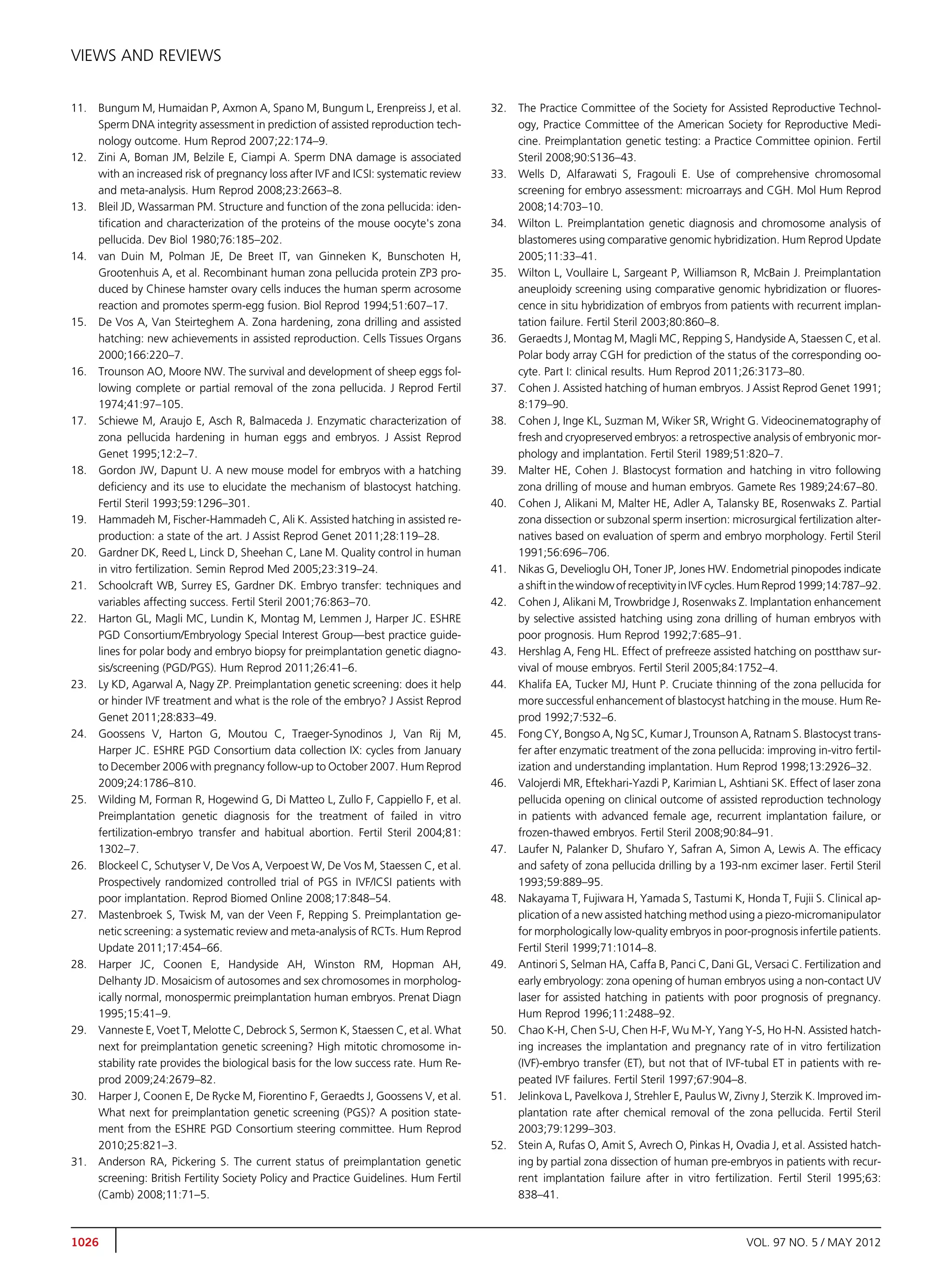 VIEWS AND REVIEWS


11.   Bungum M, Humaidan P, Axmon A, Spano M, Bungum L, Erenpreiss J, et al.            32.   The Practice Committee of the Society for Assisted Reproductive Technol-
      Sperm DNA integrity assessment in prediction of assisted reproduction tech-             ogy, Practice Committee of the American Society for Reproductive Medi-
      nology outcome. Hum Reprod 2007;22:174–9.                                               cine. Preimplantation genetic testing: a Practice Committee opinion. Fertil
12.   Zini A, Boman JM, Belzile E, Ciampi A. Sperm DNA damage is associated                   Steril 2008;90:S136–43.
      with an increased risk of pregnancy loss after IVF and ICSI: systematic review    33.   Wells D, Alfarawati S, Fragouli E. Use of comprehensive chromosomal
      and meta-analysis. Hum Reprod 2008;23:2663–8.                                           screening for embryo assessment: microarrays and CGH. Mol Hum Reprod
13.   Bleil JD, Wassarman PM. Structure and function of the zona pellucida: iden-             2008;14:703–10.
      tiﬁcation and characterization of the proteins of the mouse oocyte's zona         34.   Wilton L. Preimplantation genetic diagnosis and chromosome analysis of
      pellucida. Dev Biol 1980;76:185–202.                                                    blastomeres using comparative genomic hybridization. Hum Reprod Update
14.   van Duin M, Polman JE, De Breet IT, van Ginneken K, Bunschoten H,                       2005;11:33–41.
      Grootenhuis A, et al. Recombinant human zona pellucida protein ZP3 pro-           35.   Wilton L, Voullaire L, Sargeant P, Williamson R, McBain J. Preimplantation
      duced by Chinese hamster ovary cells induces the human sperm acrosome                   aneuploidy screening using comparative genomic hybridization or ﬂuores-
      reaction and promotes sperm-egg fusion. Biol Reprod 1994;51:607–17.                     cence in situ hybridization of embryos from patients with recurrent implan-
15.   De Vos A, Van Steirteghem A. Zona hardening, zona drilling and assisted                 tation failure. Fertil Steril 2003;80:860–8.
      hatching: new achievements in assisted reproduction. Cells Tissues Organs         36.   Geraedts J, Montag M, Magli MC, Repping S, Handyside A, Staessen C, et al.
      2000;166:220–7.                                                                         Polar body array CGH for prediction of the status of the corresponding oo-
16.   Trounson AO, Moore NW. The survival and development of sheep eggs fol-                  cyte. Part I: clinical results. Hum Reprod 2011;26:3173–80.
      lowing complete or partial removal of the zona pellucida. J Reprod Fertil         37.   Cohen J. Assisted hatching of human embryos. J Assist Reprod Genet 1991;
      1974;41:97–105.                                                                         8:179–90.
17.   Schiewe M, Araujo E, Asch R, Balmaceda J. Enzymatic characterization of           38.   Cohen J, Inge KL, Suzman M, Wiker SR, Wright G. Videocinematography of
      zona pellucida hardening in human eggs and embryos. J Assist Reprod                     fresh and cryopreserved embryos: a retrospective analysis of embryonic mor-
      Genet 1995;12:2–7.                                                                      phology and implantation. Fertil Steril 1989;51:820–7.
18.   Gordon JW, Dapunt U. A new mouse model for embryos with a hatching                39.   Malter HE, Cohen J. Blastocyst formation and hatching in vitro following
      deﬁciency and its use to elucidate the mechanism of blastocyst hatching.                zona drilling of mouse and human embryos. Gamete Res 1989;24:67–80.
      Fertil Steril 1993;59:1296–301.                                                   40.   Cohen J, Alikani M, Malter HE, Adler A, Talansky BE, Rosenwaks Z. Partial
19.   Hammadeh M, Fischer-Hammadeh C, Ali K. Assisted hatching in assisted re-                zona dissection or subzonal sperm insertion: microsurgical fertilization alter-
      production: a state of the art. J Assist Reprod Genet 2011;28:119–28.                   natives based on evaluation of sperm and embryo morphology. Fertil Steril
20.   Gardner DK, Reed L, Linck D, Sheehan C, Lane M. Quality control in human                1991;56:696–706.
      in vitro fertilization. Semin Reprod Med 2005;23:319–24.                          41.   Nikas G, Develioglu OH, Toner JP, Jones HW. Endometrial pinopodes indicate
21.   Schoolcraft WB, Surrey ES, Gardner DK. Embryo transfer: techniques and                  a shift in the window of receptivity in IVF cycles. Hum Reprod 1999;14:787–92.
      variables affecting success. Fertil Steril 2001;76:863–70.                        42.   Cohen J, Alikani M, Trowbridge J, Rosenwaks Z. Implantation enhancement
22.   Harton GL, Magli MC, Lundin K, Montag M, Lemmen J, Harper JC. ESHRE                     by selective assisted hatching using zona drilling of human embryos with
      PGD Consortium/Embryology Special Interest Group—best practice guide-                   poor prognosis. Hum Reprod 1992;7:685–91.
      lines for polar body and embryo biopsy for preimplantation genetic diagno-        43.   Hershlag A, Feng HL. Effect of prefreeze assisted hatching on postthaw sur-
      sis/screening (PGD/PGS). Hum Reprod 2011;26:41–6.                                       vival of mouse embryos. Fertil Steril 2005;84:1752–4.
23.   Ly KD, Agarwal A, Nagy ZP. Preimplantation genetic screening: does it help        44.   Khalifa EA, Tucker MJ, Hunt P. Cruciate thinning of the zona pellucida for
      or hinder IVF treatment and what is the role of the embryo? J Assist Reprod             more successful enhancement of blastocyst hatching in the mouse. Hum Re-
      Genet 2011;28:833–49.                                                                   prod 1992;7:532–6.
24.   Goossens V, Harton G, Moutou C, Traeger-Synodinos J, Van Rij M,                   45.   Fong CY, Bongso A, Ng SC, Kumar J, Trounson A, Ratnam S. Blastocyst trans-
      Harper JC. ESHRE PGD Consortium data collection IX: cycles from January                 fer after enzymatic treatment of the zona pellucida: improving in-vitro fertil-
      to December 2006 with pregnancy follow-up to October 2007. Hum Reprod                   ization and understanding implantation. Hum Reprod 1998;13:2926–32.
      2009;24:1786–810.                                                                 46.   Valojerdi MR, Eftekhari-Yazdi P, Karimian L, Ashtiani SK. Effect of laser zona
25.   Wilding M, Forman R, Hogewind G, Di Matteo L, Zullo F, Cappiello F, et al.              pellucida opening on clinical outcome of assisted reproduction technology
      Preimplantation genetic diagnosis for the treatment of failed in vitro                  in patients with advanced female age, recurrent implantation failure, or
      fertilization-embryo transfer and habitual abortion. Fertil Steril 2004;81:             frozen-thawed embryos. Fertil Steril 2008;90:84–91.
      1302–7.                                                                           47.   Laufer N, Palanker D, Shufaro Y, Safran A, Simon A, Lewis A. The efﬁcacy
26.   Blockeel C, Schutyser V, De Vos A, Verpoest W, De Vos M, Staessen C, et al.             and safety of zona pellucida drilling by a 193-nm excimer laser. Fertil Steril
      Prospectively randomized controlled trial of PGS in IVF/ICSI patients with              1993;59:889–95.
      poor implantation. Reprod Biomed Online 2008;17:848–54.                           48.   Nakayama T, Fujiwara H, Yamada S, Tastumi K, Honda T, Fujii S. Clinical ap-
27.   Mastenbroek S, Twisk M, van der Veen F, Repping S. Preimplantation ge-                  plication of a new assisted hatching method using a piezo-micromanipulator
      netic screening: a systematic review and meta-analysis of RCTs. Hum Reprod              for morphologically low-quality embryos in poor-prognosis infertile patients.
      Update 2011;17:454–66.                                                                  Fertil Steril 1999;71:1014–8.
28.   Harper JC, Coonen E, Handyside AH, Winston RM, Hopman AH,                         49.   Antinori S, Selman HA, Caffa B, Panci C, Dani GL, Versaci C. Fertilization and
      Delhanty JD. Mosaicism of autosomes and sex chromosomes in morpholog-                   early embryology: zona opening of human embryos using a non-contact UV
      ically normal, monospermic preimplantation human embryos. Prenat Diagn                  laser for assisted hatching in patients with poor prognosis of pregnancy.
      1995;15:41–9.                                                                           Hum Reprod 1996;11:2488–92.
29.   Vanneste E, Voet T, Melotte C, Debrock S, Sermon K, Staessen C, et al. What       50.   Chao K-H, Chen S-U, Chen H-F, Wu M-Y, Yang Y-S, Ho H-N. Assisted hatch-
      next for preimplantation genetic screening? High mitotic chromosome in-                 ing increases the implantation and pregnancy rate of in vitro fertilization
      stability rate provides the biological basis for the low success rate. Hum Re-          (IVF)-embryo transfer (ET), but not that of IVF-tubal ET in patients with re-
      prod 2009;24:2679–82.                                                                   peated IVF failures. Fertil Steril 1997;67:904–8.
30.   Harper J, Coonen E, De Rycke M, Fiorentino F, Geraedts J, Goossens V, et al.      51.   Jelinkova L, Pavelkova J, Strehler E, Paulus W, Zivny J, Sterzik K. Improved im-
      What next for preimplantation genetic screening (PGS)? A position state-                plantation rate after chemical removal of the zona pellucida. Fertil Steril
      ment from the ESHRE PGD Consortium steering committee. Hum Reprod                       2003;79:1299–303.
      2010;25:821–3.                                                                    52.   Stein A, Rufas O, Amit S, Avrech O, Pinkas H, Ovadia J, et al. Assisted hatch-
31.   Anderson RA, Pickering S. The current status of preimplantation genetic                 ing by partial zona dissection of human pre-embryos in patients with recur-
      screening: British Fertility Society Policy and Practice Guidelines. Hum Fertil         rent implantation failure after in vitro fertilization. Fertil Steril 1995;63:
      (Camb) 2008;11:71–5.                                                                    838–41.



1026                                                                                                                                            VOL. 97 NO. 5 / MAY 2012
 