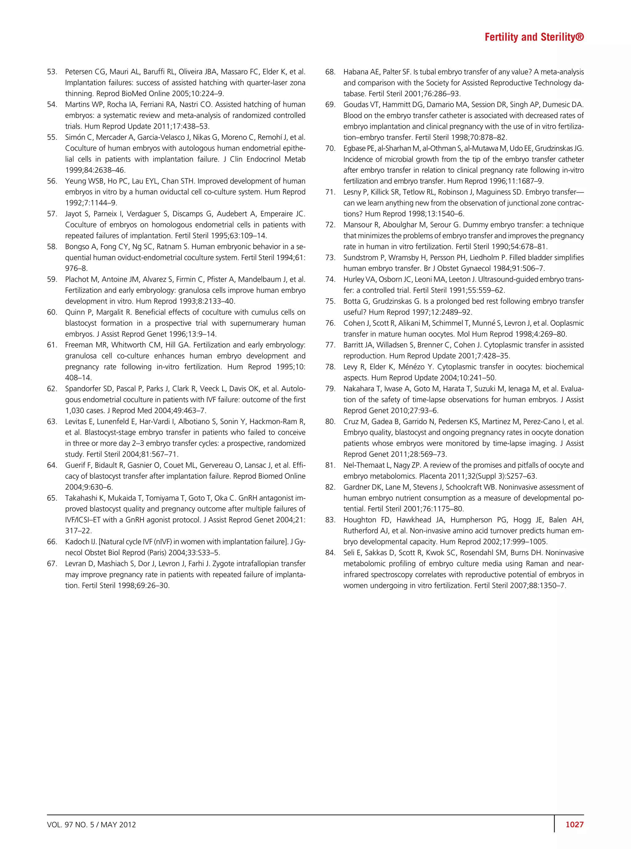 Fertility and Sterility®


53.   Petersen CG, Mauri AL, Barufﬁ RL, Oliveira JBA, Massaro FC, Elder K, et al.       68.   Habana AE, Palter SF. Is tubal embryo transfer of any value? A meta-analysis
      Implantation failures: success of assisted hatching with quarter-laser zona             and comparison with the Society for Assisted Reproductive Technology da-
      thinning. Reprod BioMed Online 2005;10:224–9.                                           tabase. Fertil Steril 2001;76:286–93.
54.   Martins WP, Rocha IA, Ferriani RA, Nastri CO. Assisted hatching of human          69.   Goudas VT, Hammitt DG, Damario MA, Session DR, Singh AP, Dumesic DA.
      embryos: a systematic review and meta-analysis of randomized controlled                 Blood on the embryo transfer catheter is associated with decreased rates of
      trials. Hum Reprod Update 2011;17:438–53.                                               embryo implantation and clinical pregnancy with the use of in vitro fertiliza-
55.        
      Simon C, Mercader A, Garcia-Velasco J, Nikas G, Moreno C, Remohí J, et al.              tion–embryo transfer. Fertil Steril 1998;70:878–82.
      Coculture of human embryos with autologous human endometrial epithe-              70.   Egbase PE, al-Sharhan M, al-Othman S, al-Mutawa M, Udo EE, Grudzinskas JG.
      lial cells in patients with implantation failure. J Clin Endocrinol Metab               Incidence of microbial growth from the tip of the embryo transfer catheter
      1999;84:2638–46.                                                                        after embryo transfer in relation to clinical pregnancy rate following in-vitro
56.   Yeung WSB, Ho PC, Lau EYL, Chan STH. Improved development of human                      fertilization and embryo transfer. Hum Reprod 1996;11:1687–9.
      embryos in vitro by a human oviductal cell co-culture system. Hum Reprod          71.   Lesny P, Killick SR, Tetlow RL, Robinson J, Maguiness SD. Embryo transfer—
      1992;7:1144–9.                                                                          can we learn anything new from the observation of junctional zone contrac-
57.   Jayot S, Parneix I, Verdaguer S, Discamps G, Audebert A, Emperaire JC.                  tions? Hum Reprod 1998;13:1540–6.
      Coculture of embryos on homologous endometrial cells in patients with             72.   Mansour R, Aboulghar M, Serour G. Dummy embryo transfer: a technique
      repeated failures of implantation. Fertil Steril 1995;63:109–14.                        that minimizes the problems of embryo transfer and improves the pregnancy
58.   Bongso A, Fong CY, Ng SC, Ratnam S. Human embryonic behavior in a se-                   rate in human in vitro fertilization. Fertil Steril 1990;54:678–81.
      quential human oviduct-endometrial coculture system. Fertil Steril 1994;61:       73.   Sundstrom P, Wramsby H, Persson PH, Liedholm P. Filled bladder simpliﬁes
      976–8.                                                                                  human embryo transfer. Br J Obstet Gynaecol 1984;91:506–7.
59.   Plachot M, Antoine JM, Alvarez S, Firmin C, Pﬁster A, Mandelbaum J, et al.        74.   Hurley VA, Osborn JC, Leoni MA, Leeton J. Ultrasound-guided embryo trans-
      Fertilization and early embryology: granulosa cells improve human embryo                fer: a controlled trial. Fertil Steril 1991;55:559–62.
      development in vitro. Hum Reprod 1993;8:2133–40.                                  75.   Botta G, Grudzinskas G. Is a prolonged bed rest following embryo transfer
60.   Quinn P, Margalit R. Beneﬁcial effects of coculture with cumulus cells on               useful? Hum Reprod 1997;12:2489–92.
      blastocyst formation in a prospective trial with supernumerary human              76.   Cohen J, Scott R, Alikani M, Schimmel T, Munn S, Levron J, et al. Ooplasmic
                                                                                                                                                  e
      embryos. J Assist Reprod Genet 1996;13:9–14.                                            transfer in mature human oocytes. Mol Hum Reprod 1998;4:269–80.
61.   Freeman MR, Whitworth CM, Hill GA. Fertilization and early embryology:            77.   Barritt JA, Willadsen S, Brenner C, Cohen J. Cytoplasmic transfer in assisted
      granulosa cell co-culture enhances human embryo development and                         reproduction. Hum Reprod Update 2001;7:428–35.
      pregnancy rate following in-vitro fertilization. Hum Reprod 1995;10:              78.   Levy R, Elder K, Mnzo Y. Cytoplasmic transfer in oocytes: biochemical
                                                                                                                     e e
      408–14.                                                                                 aspects. Hum Reprod Update 2004;10:241–50.
62.   Spandorfer SD, Pascal P, Parks J, Clark R, Veeck L, Davis OK, et al. Autolo-      79.   Nakahara T, Iwase A, Goto M, Harata T, Suzuki M, Ienaga M, et al. Evalua-
      gous endometrial coculture in patients with IVF failure: outcome of the ﬁrst            tion of the safety of time-lapse observations for human embryos. J Assist
      1,030 cases. J Reprod Med 2004;49:463–7.                                                Reprod Genet 2010;27:93–6.
63.   Levitas E, Lunenfeld E, Har-Vardi I, Albotiano S, Sonin Y, Hackmon-Ram R,         80.   Cruz M, Gadea B, Garrido N, Pedersen KS, Martinez M, Perez-Cano I, et al.
      et al. Blastocyst-stage embryo transfer in patients who failed to conceive              Embryo quality, blastocyst and ongoing pregnancy rates in oocyte donation
      in three or more day 2–3 embryo transfer cycles: a prospective, randomized              patients whose embryos were monitored by time-lapse imaging. J Assist
      study. Fertil Steril 2004;81:567–71.                                                    Reprod Genet 2011;28:569–73.
64.   Guerif F, Bidault R, Gasnier O, Couet ML, Gervereau O, Lansac J, et al. Efﬁ-      81.   Nel-Themaat L, Nagy ZP. A review of the promises and pitfalls of oocyte and
      cacy of blastocyst transfer after implantation failure. Reprod Biomed Online            embryo metabolomics. Placenta 2011;32(Suppl 3):S257–63.
      2004;9:630–6.                                                                     82.   Gardner DK, Lane M, Stevens J, Schoolcraft WB. Noninvasive assessment of
65.   Takahashi K, Mukaida T, Tomiyama T, Goto T, Oka C. GnRH antagonist im-                  human embryo nutrient consumption as a measure of developmental po-
      proved blastocyst quality and pregnancy outcome after multiple failures of              tential. Fertil Steril 2001;76:1175–80.
      IVF/ICSI–ET with a GnRH agonist protocol. J Assist Reprod Genet 2004;21:          83.   Houghton FD, Hawkhead JA, Humpherson PG, Hogg JE, Balen AH,
      317–22.                                                                                 Rutherford AJ, et al. Non-invasive amino acid turnover predicts human em-
66.   Kadoch IJ. [Natural cycle IVF (nIVF) in women with implantation failure]. J Gy-         bryo developmental capacity. Hum Reprod 2002;17:999–1005.
      necol Obstet Biol Reprod (Paris) 2004;33:S33–5.                                   84.   Seli E, Sakkas D, Scott R, Kwok SC, Rosendahl SM, Burns DH. Noninvasive
67.   Levran D, Mashiach S, Dor J, Levron J, Farhi J. Zygote intrafallopian transfer          metabolomic proﬁling of embryo culture media using Raman and near-
      may improve pregnancy rate in patients with repeated failure of implanta-               infrared spectroscopy correlates with reproductive potential of embryos in
      tion. Fertil Steril 1998;69:26–30.                                                      women undergoing in vitro fertilization. Fertil Steril 2007;88:1350–7.




VOL. 97 NO. 5 / MAY 2012                                                                                                                                              1027
 