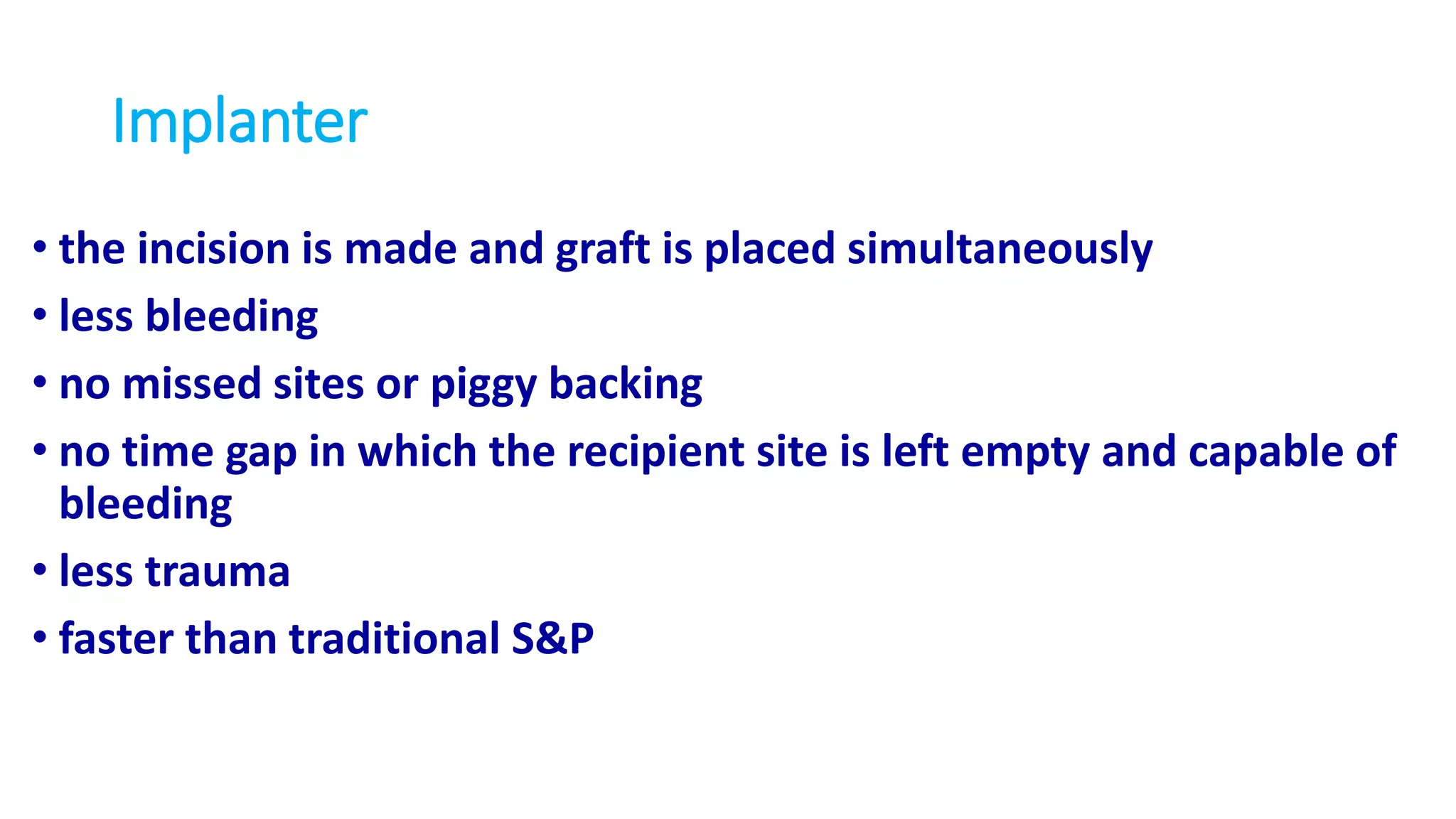Implanter
• the incision is made and graft is placed simultaneously
• less bleeding
• no missed sites or piggy backing
• no time gap in which the recipient site is left empty and capable of
bleeding
• less trauma
• faster than traditional S&P
 