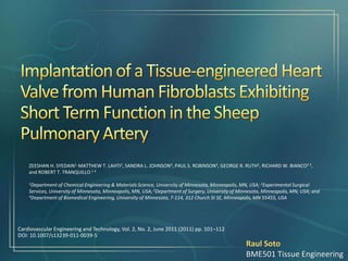 Cardiovascular Engineering and Technology, Vol. 2, No. 2, June 2011 (2011) pp. 101–112
DOI: 10.1007/s13239-011-0039-5
ZEESHAN H. SYEDAIN1, MATTHEW T. LAHTI2, SANDRA L. JOHNSON4, PAUL S. ROBINSON4, GEORGE R. RUTH2, RICHARD W. BIANCO2 3,
and ROBERT T. TRANQUILLO 1 4
1Department of Chemical Engineering & Materials Science, University of Minnesota, Minneapolis, MN, USA; 2Experimental Surgical
Services, University of Minnesota, Minneapolis, MN, USA; 3Department of Surgery, University of Minnesota, Minneapolis, MN, USA; and
4Department of Biomedical Engineering, University of Minnesota, 7-114, 312 Church St SE, Minneapolis, MN 55455, USA
Raul Soto
BME501 Tissue Engineering
 