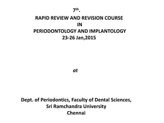 7th.
RAPID REVIEW AND REVISION COURSE
IN
PERIODONTOLOGY AND IMPLANTOLOGY
23-26 Jan,2015
at
Dept. of Periodontics, Faculty of Dental Sciences,
Sri Ramchandra University
Chennai
 