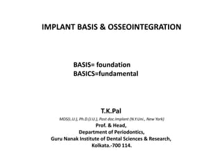 IMPLANT BASIS & OSSEOINTEGRATION
T.K.Pal
MDS(L.U.), Ph.D.(J.U.), Post doc.Implant (N.Y.Uni., New York)
Prof. & Head,
Department of Periodontics,
Guru Nanak Institute of Dental Sciences & Research,
Kolkata.-700 114.
BASIS= foundation
BASICS=fundamental
 