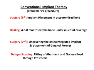 Conventional Implant Therapy
(Branemark’s procedure)
Surgery (1st ):Implant Placement in osteotomised hole
Healing: 4-6-8 months within bone under mucosal coverage
Delayed Loading: Fitting of Abutment and Occlusal load
through Prosthesis
Surgery (2nd ): Uncovering the osseointegrated implant
& placement of Gingival Former
 