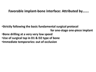 Favorable implant-bone interface: Attributed by…….
•Strictly following the basic fundamental surgical protocol
for one-stage one-piece implant
•Bone drilling at a very very low speed
•Use of surgical tap in D1 & D2 type of bone
•Immediate temporaries: out of occlusion
 