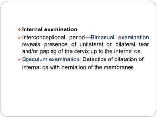 Internal examination
 Interconceptional period—Bimanual examination
reveals presence of unilateral or bilateral tear
and/or gaping of the cervix up to the internal os.
 Speculum examination: Detection of dilatation of
internal os with herniation of the membranes
 