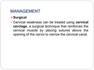 MANAGEMENT
Surgical
 Cervical weakness can be treated using cervical
cerclage, a surgical technique that reinforces the
cervical muscle by placing sutures above the
opening of the cervix to narrow the cervical canal.
 