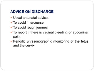 ADVICE ON DISCHARGE
 Usual antenatal advice.
 To avoid intercourse.
 To avoid rough journey.
 To report if there is vaginal bleeding or abdominal
pain.
 Periodic ultrasonographic monitoring of the fetus
and the cervix.
 