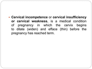  Cervical incompetence or cervical insufficiency
or cervical weakness, is a medical condition
of pregnancy in which the cervix begins
to dilate (widen) and efface (thin) before the
pregnancy has reached term.
 