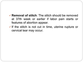  Removal of stitch: The stitch should be removed
at 37th week or earlier if labor pain starts or
features of abortion appear.
 If the stitch is not cut in time, uterine rupture or
cervical tear may occur.
 