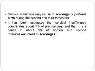  Cervical weakness may cause miscarriage or preterm
birth during the second and third trimesters.
 It has been estimated that cervical insufficiency
complicates about 1% of pregnancies, and that it is a
cause in about 8% of women with second
trimester recurrent miscarriages.
 