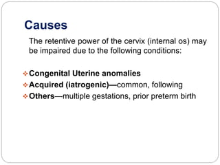 Causes
The retentive power of the cervix (internal os) may
be impaired due to the following conditions:
Congenital Uterine anomalies
Acquired (iatrogenic)—common, following
Others—multiple gestations, prior preterm birth
 