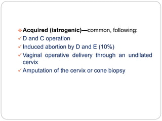 Acquired (iatrogenic)—common, following:
 D and C operation
 Induced abortion by D and E (10%)
 Vaginal operative delivery through an undilated
cervix
 Amputation of the cervix or cone biopsy
 