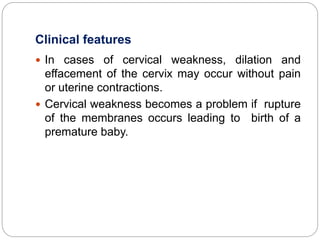 Clinical features
 In cases of cervical weakness, dilation and
effacement of the cervix may occur without pain
or uterine contractions.
 Cervical weakness becomes a problem if rupture
of the membranes occurs leading to birth of a
premature baby.
 