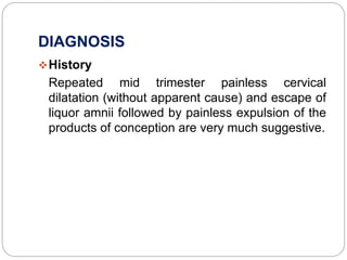 DIAGNOSIS
History
Repeated mid trimester painless cervical
dilatation (without apparent cause) and escape of
liquor amnii followed by painless expulsion of the
products of conception are very much suggestive.
 