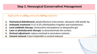 Step 3. Nonsurgical (Conservative) Management
Applicable to ailing and early failing implants:
1. Mechanical debridement: plastic/titanium instruments, ultrasonic with plastic tip.
2. Antiseptic treatment: 0.12–0.2% chlorhexidine irrigation and maintenance.
3. Local antibiotic therapy: minocycline microspheres or doxycycline gel.
4. Laser or photodynamic therapy: to decontaminate the surface.
5. Occlusal adjustment: reduce overload or premature contacts.
6. Cement removal: if peri-implantitis is cement-induced.
World J Clin Cases. 2015 Jan 16; 3(1): 52–57.
 