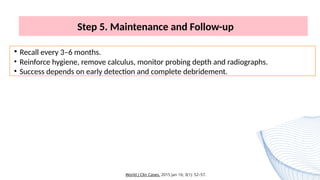Step 5. Maintenance and Follow-up
• Recall every 3–6 months.
• Reinforce hygiene, remove calculus, monitor probing depth and radiographs.
• Success depends on early detection and complete debridement.
World J Clin Cases. 2015 Jan 16; 3(1): 52–57.
 