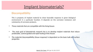 Implant biomaterials?
• Those materials that are compatible with the living tissues
• The main goal of biomaterials research has is to develop implant materials that induce
predictable, control-guided and rapid healing of the tissues
• The materials biocompatibility (tissue response) is dependent on the basic bulk and surface
properties
World J Clin Cases. 2015 Jan 16; 3(1): 52–57.
Biocompatibility
This is property of implant material to show favorable response in given biological
environment in a particular function. It depends on the corrosion resistance and
cytotoxicity of corrosion products.
 